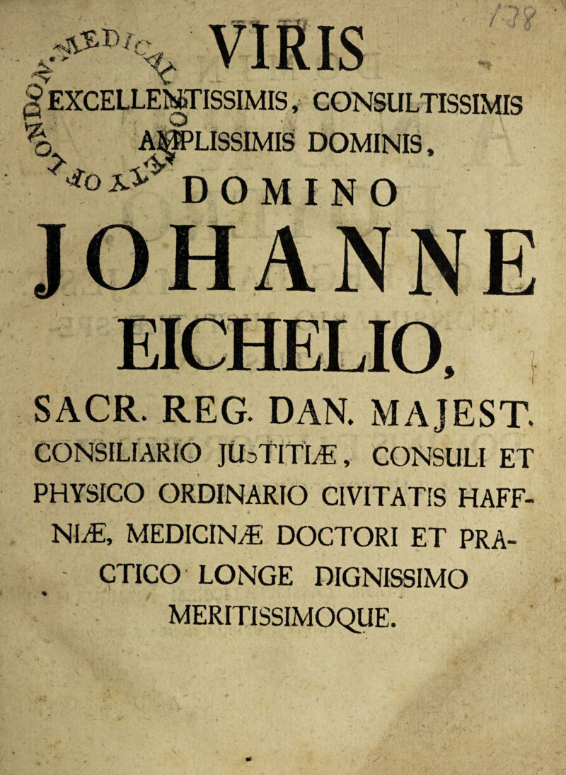 jc 8 EXCELLENTISSIMIS, CONSULTISSIMIS n • o % o. AMPLISSIMIS DOMINIS, DOMINO JOHANNE SACR. REG DAN. MAJEST CONSILIARIO JtbTlTLE , CONSULI ET PHYSICO ORDINARIO CIVITATIS HAFF- NLE, MEDICINA DOCTORI ET PRA- CTICO LONGE DIGNISSIMO MERITISSIMOQUE.