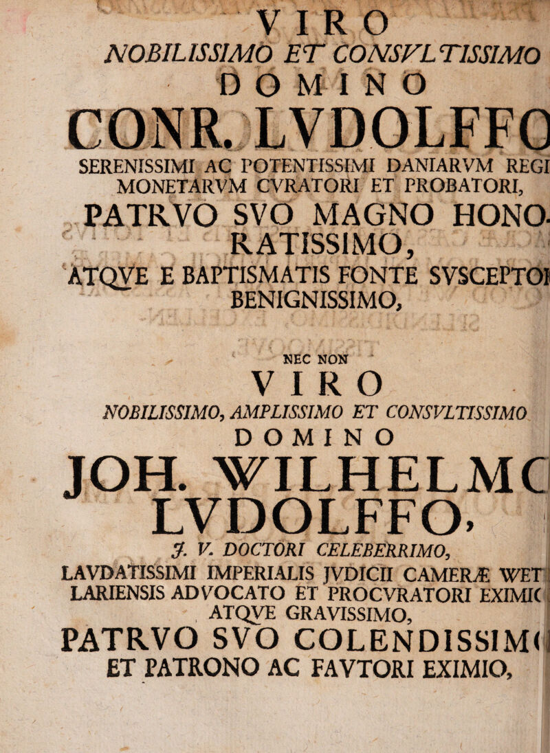 VIRO NOBILISSIMO ET CONSVLTISSIMO DOMINO SERENISSIMI AC POTENTISSIMI DANIARVM REGI MONETARVM CVRATORI ET PROBATORI, PATRVO SVO MAGNO HONO- RATISSIMO, ATQVE E BAPTISMATIS FONTE SVSCEPTOi BENIGNISSIMO, NEC NON VIRO NOBILISSIMO, AMPLISSIMO ET CONSVLTISSIMO DOMINO JOH. WILHELMC LVDOLFFO. I & V. DOCTORI CELEBERRIMO, LAVDATISSIMI IMPERIALIS JVDICII CAMERAE WET LARIENSIS ADVOCATO ET PROCVRATORI EXIMK , ATQVE GRAVISSIMO, PATRVO SVO COLENDISSIMO ET PATRONO AC FAVTORI EXIMIO,