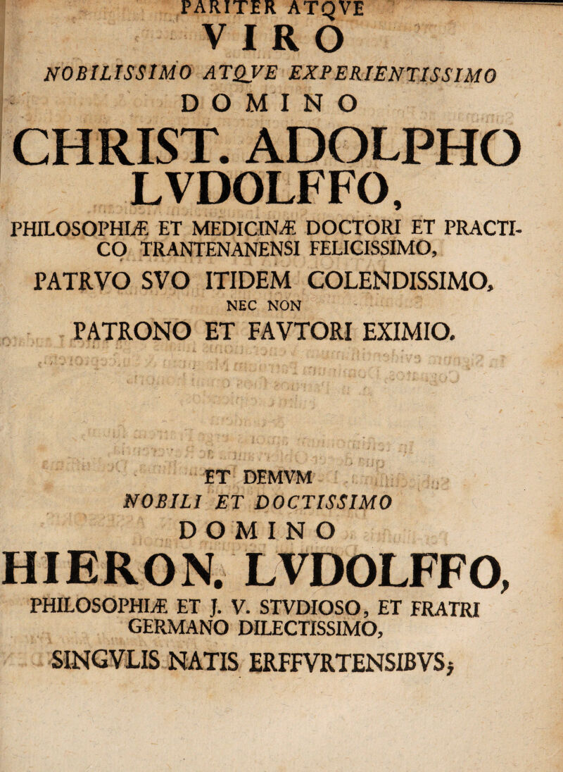 PARITER ATQVE ™’ VIRO NOBILISSIMO ATQVE EXPERIENTISSIMO DOMINO CHRIST. ADOLPHO LVDOLFFO, PHILOSOPHIA ET MEDICINA DOCTORI ET PRACTI- CO TRANTENANENSI FELICISSIMO, PATRVO SVO ITIDEM COLENDISSIMO, NEC NON PATRONO ET FAVTORI EXIMIO. ET DEMVM NOBILI ET DOCTISSIMO DOMINO HIERON. LVDOLFFO, PHILOSOPHIA ET J. V. STVDIOSO, ET FRATRI GERMANO DILECTISSIMO, SINGVLIS NATIS ERFFVRTENSIBVS *