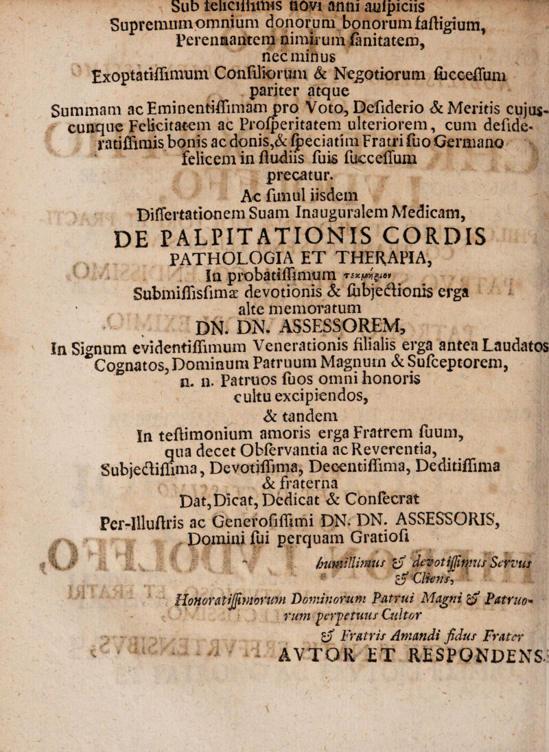 Sub teiiciihirus novi anni auipiciis Supremumomnium donorum bonorumfailigium, Perennantem nimirum fanitatem, nec minus Exoptatifiimum Confiliorum & Negotiorum fiicceffiim pariter atque Summam acEmincntiffmiam pro Voto, Defiderio & Meritis cujos- cunque Felicitatem ac Prolperitatem ulteriorem, cum deftde- ratiffimis bonis ac donis,& fpeciatim Fratri &o Germano felicem in fludiis fuis fucceflum precatur. Ac fnnul iisdem Differtationem Suam Inauguralem Medicam, DE PALPITATIONIS CORDIS PATHOLOGIA ET THERAPIA, Ia probatifFimum rsx.(&yg.iov SubmiffisfimsE devotionis & fubjcclionis erga alte memoratum DN. DN. ASSESSOREM, In Signum evidentiffimum Venerationis filialis erga antea Laudatos Cognatos, Dominum Patruum Magnum & Sufceptorem, n. n. Patruos fuos omni honoris cultu excipiendos, & tandem In teftimonium amoris erga Fratrem fuum, qua decet Obiervantia ac Reverentia, Subje&ifiima, Devotiffima, Decenti Rima, Deditiffima & fraterna Dat, Dicat, Dedicat & Coniecrat Per-Illuftris ac Generofifiimi DN. DN. ASSESSORIS, Domini fui perquam Gratiofi Vv f,f* Si' -I’ , • ‘f . ■ b VJ; •: _ f ; r:.' inimillirmif ra demtijjimisServus Clkns, Honoratijfwionim Dominorum Patrui Magni & Patruo» vum perpetuas Cultor gf Fratris Amandi fidus Frater AVTOR ET RESPONDENS.