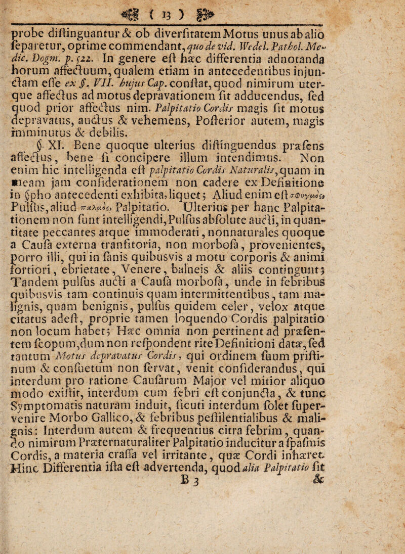probe diftinguantur & ob diverfitatem Motus unus ab alio ieparetur, optime commendant, quo de vid. Wedel. Pathol. Me- dic. Dogm. p. pz. In genere eff haec differentia adnotanda horum afteduum, qualem etiam in antecedentibus injun- cffam effe ex §, VII. hujus Gap. conffat, quod nimirum uter¬ que aftedus ad motus depravationem fit addocendus, fed quod prior affeclus nim. Palpitatio Cordis magis fit motus depravatus, a udus & vehemens, Pofferior autem, magis imminutus Sc debilis. §■ XI. Bene quoque ulterius diffinguendus praefens aftedus, bene fi concipere illum intendimus. Non enim hic inteiligenda eff palpitatio Cordis Naturalisquam in meam jatn confiderationem non cadere ex Definitione in §pho antecedentiexhibitaffiquet? ^Imdenimeft <r(pvyu6£i Puifus, aliud 7TU>,fA.0£j Palpitatio. Ulterius per hanc Palpita¬ tionem non funt intelligendi,Pulfusabj[bluteaudi3in quan- titate peccantes atque immoderati,nonnaturalesquoque a Caufa externa traniltoria, non morbofa, provenientes, porro illi, qui in (anis quibusvis a motu corporis & animi fortiori, ebrietate, Venere, balneis & aliis contingunt; Tandem pulfus audi a Caufa morbofa, unde in febribus quibusvis tam continuis quam intermittentibus, tam ma¬ lignis, quam benignis, pulfus quidem celer, velox atque citatus adeff, proprie tamen loquendo Cordis palpitatio non locum habet? Hac omnia non pertinent ad praefen- tem fcopuiTqdum non refpondent rite Definitioni data, fed tantum Motus depravatus Cordis, qui ordinem fuum prifti- num & condi e tum non fervat, venit coniiderandus, qui interdum pro ratione Caularum Major vel mitior aliquo modo exiffit, interdum cum febri eff conjunda, & tunc Symptomatis naturam induit, ficuti interdum folet fu per¬ venire Morbo Gallico, & febribus peftilentialibus & mali¬ gnis: Interdum autem & frequentius citra febrim, quan¬ do nimirum Praternaturaliter Palpitatio inducitur a (pafrnk Cordis, a materia craffa vel irritante , qux Cordi inhaeret. Hinc Differentia ifta eff advertenda, quod alia Palpitatio fit E 3 &