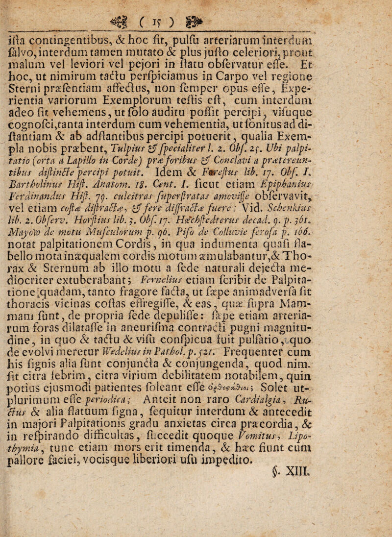 ( I? ) I» i ita contingentibus, & hoc fit, pulfii arteriarum interdum falvo,interdum tamen mutato & plus juflo celeriori, prout malum vel leviori vel pejori in natu obfervatur die. Et hoc, ut nimirum tadu perfpiciamus in Carpo vel regione Sterni praefentiam affectus, non fernper opus effe, Expe¬ rientia variorum Exemplorum tefiis cft, cum interdum adeo fit vehemens, ut folo auditu po fi it percipi, vifuque cognofci,tanta interdum cum vehementia, ut fonitus ad di¬ gamiam & ab adhantibuspercipi potuerit, qualia Exem- pia nobis prsebent, Tullius £jffpecialiter L z. Obf. 2$. Ubi palpi¬ tatio (orta a Lapillo in Corda) pr a foribus Conclavi a pr at eremi- tibiis diftincte percipi potuit. Idem & Fweftus Ub. /7. Obf. L Bartholinus Hift. Anatoni. 18. Cent. L ficut etiam Epip hamus Ferdinandiis Hift. 7o. culcitras fuperftratas amcvijje obfervavit,, vel etiam cofta diftrafia, 1 fere diffracta fuere: Vid. Schenkius Ub. 2. Obferv. Horftius lib. 3. Obf. /7. Hocchftedterus decad. g. p. }6r« MaydW de motu Mnfcidorum p. gO. Fifo de Colluvie ferofa p. 166. notat palpitationem Cordis, in qua indumenta quafi fla¬ bello mota inaequalem cordis motum aemulabantur,& Tho¬ rax & Sternum ab illo motu a fede naturali dejedla me¬ diocriter extuberabant; Femelius etiam feribit de Palpita¬ tione [quadam, tanto fragore fada, ut fepe animadverfa fit thoracis vicinas coflas effregiffe, & eas , quxTupra Mam¬ mam funt, de propria fede depuliffe: flrpe etiam arteria¬ rum foras dilataffe in aneurifma contradi pugni magnitu¬ dine, in quo & taclu & vifli confpicua fuit pulfatio, quo de evolvi meretur Wedeliusin Pathol.p. yzr. Frequenter cum his fignis alia funt conjunda & conjungenda, quod nim. fit citra febrim, citra virium debilitatem notabilem, quin potius ejusmodi patientes foleant eflfe cSolet ut- plurimum effe periodica; Anteit non raro Cardialgia, Ru¬ fius & alia flatuum figna, fequitur interdum & antecedit in majori Palpitationis gradu anxietas circa pra:cordia, & in refpirando difficultas, fuccedit quoque Vomitus, Lipo- thymia, tunc etiam mors erit timenda, & hsx fiunt cum pallore faciei, vocisque liberiori ufu impedito. §• XIIL