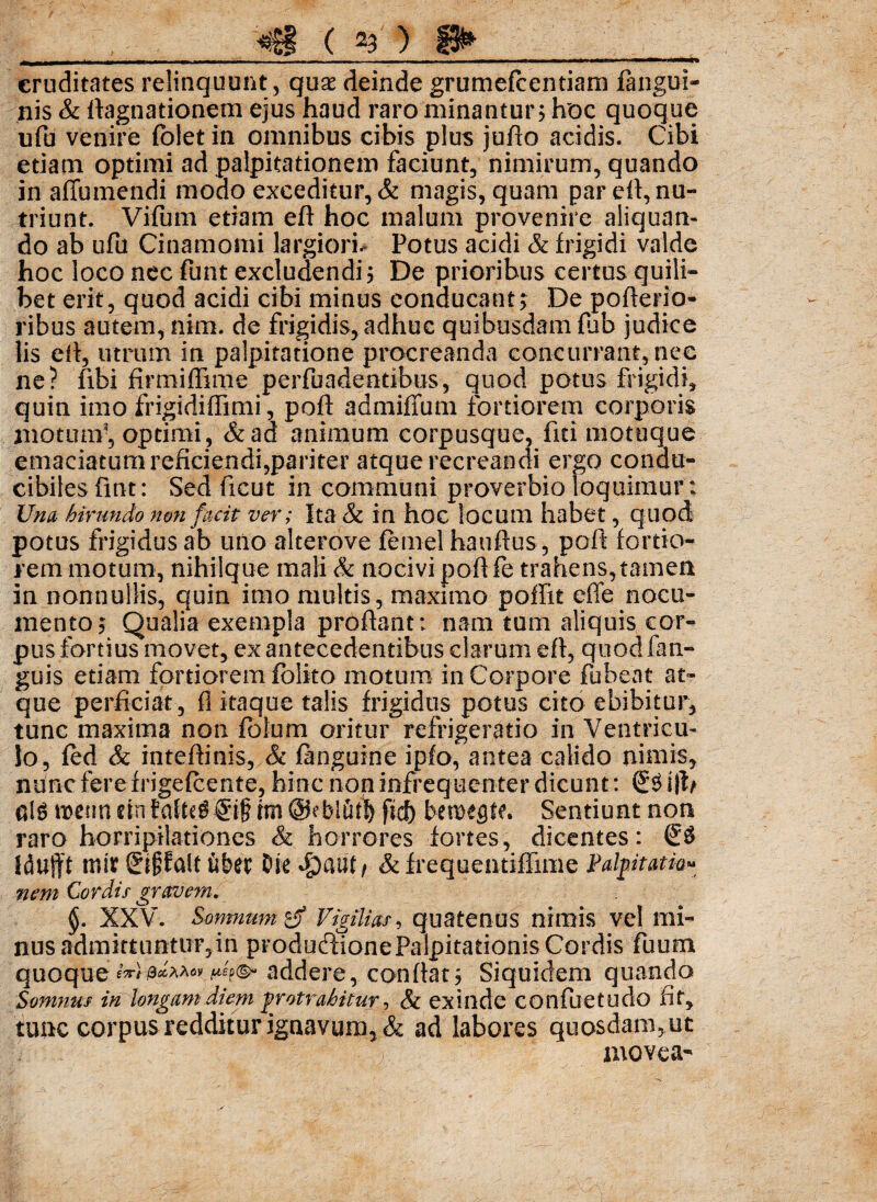 cruditates relinquunt, quae deinde grumejfcentiam fangui- nis & ftagnationem ejus haud raro minantur5 hoc quoque ufu venire fblet in omnibus cibis plus jufto acidis. Cibi etiam optimi ad palpitationem faciunt, nimirum, quando in afibmendi modo exceditur, & magis, quam par eh, nu¬ triunt. Vifum etiam eft hoc malum provenire aliquan¬ do ab ufu Cinamomi largiori-* Potus acidi & frigidi valde hoc loco nec funt excludendi 5 De prioribus certus quili¬ bet erit, quod acidi cibi minus conducant> De pofterio- ribus autem, nim. de frigidis, adhuc quibusdam fub judice lis eft, utrum in palpitatione procreanda concurrant, nec ne? fibi firmiflime perfuadentibus, quod potus frigidi, quin imo frigidiffimi, poft admiffum fortiorem corporis motum-, optimi, &ad animum corpusque, fici motuque emaciatum reficiendi,pariter atque recreandi ergo condu¬ cibiles fint: Sed ficut in communi proverbio loquimur; Una hirundo non facit ver; Ita & in hoc locum habet, quod potus frigidus ab uno alterove femel hauftus, poft fortio¬ rem motum, nihilque mali & nocivi poft fe trahens, tamen in nonnullis, quin imo multis, maximo poffit efle nocu¬ mento; Qualia exempla proflant: nam tum aliquis cor¬ pus fortius movet, ex antecedentibus clarum eft, quodfan- guis etiam fortiorem fblko motum in Corpore fub.eat at¬ que perficiat, fi itaque talis frigidus potus cito ebibitur, tunc maxima non fotum oritur refrigeratio in Ventricu¬ lo, fed & inteftinis, & (anguine ipfo, antea calido nimis, nuncferefrigefcente, hinc non infrequenter dicunt: (£$ nlg n>cimcinta^S6if fitfy bemegte. Sentiunt non raro horripilationes & horrores fortes, dicentes: S3 Idufft nur ®$falt Ciber Oie S^antf & frequentiffinie Palpitatu- nem Cordis gravem. §. XXV. Somnum & Vigilias, quatenus nimis vel mi¬ nus admittuntur, in producftione Palpitationis Cordis fuum quoqueaddere, conftat5 Siquidem quando Somnus in longam diem protrahitur, & exinde confuetudo fit, tunc corpus redditurignavum, & ad labores quosdam,ut niovea-