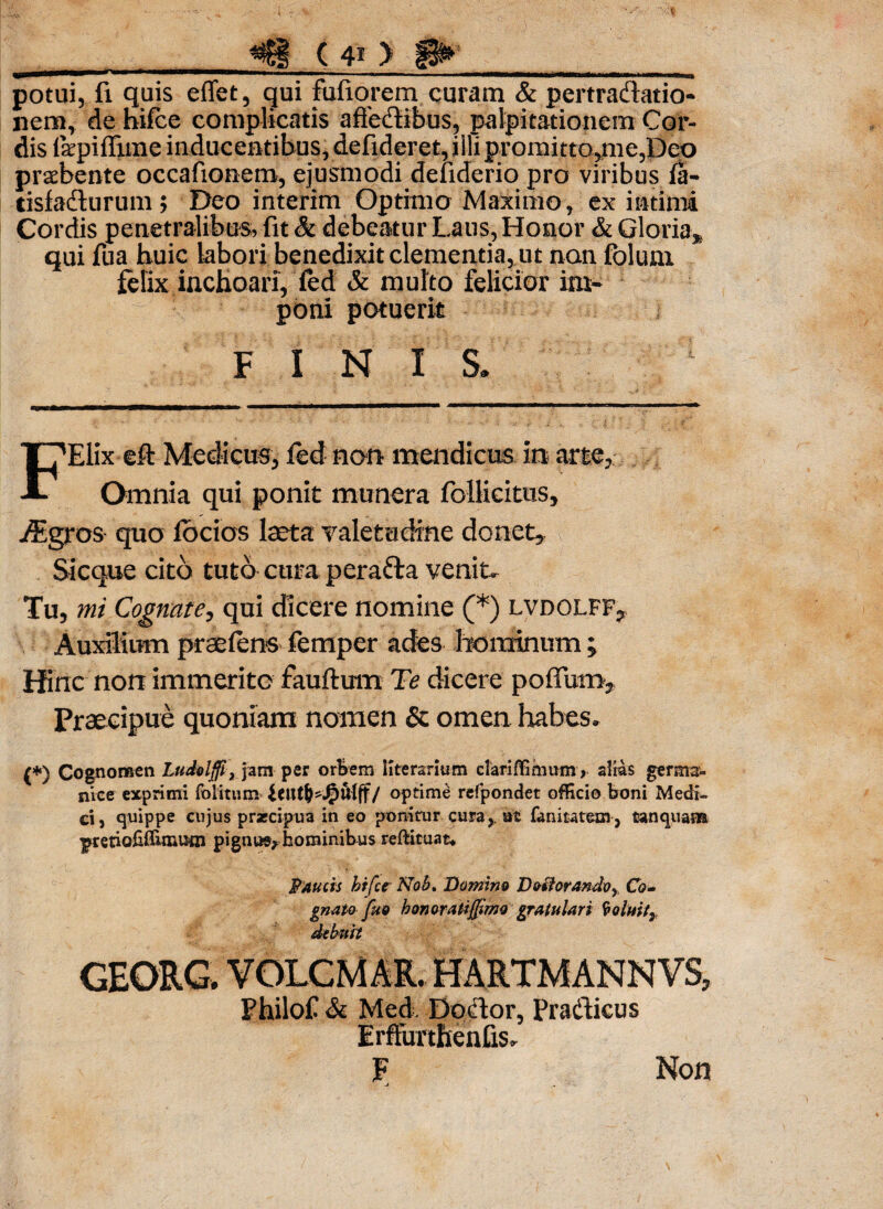 ini potui, fi quis e flet, qui fixfioremcuram & pertradatio- nem, de bifce complicatis affectibus, palpitationem Cor¬ dis fepiffime inducentibus, defideret, illi promitto,me,Deo praebente occafionem, ejusmodi defidcrio pro viribus la- tisfadurum; Deo interim Optimo Maximo, ex intimi Cordis penetralibus, fit & debeatur Laus, Honor & Gloria, qui fua huic labori benedixit clementia, ut non folum felix inchoari, fed & multo felicior im¬ poni potuerit FINIS. FElix eft Medicus, fed non mendicus, in arte,;.. Omnia qui ponit munera foilicitus, -dsgros quo fbcios laeta valetudine donet, Sicque cito tuto cura perafta venit- Tu, mi Cognate, qui dicere nomine (*) lvdolff, Auxilium praeiens femper ades hominum; Hinc non immerite fauftum Te dicere polium. Praecipue quoniam nomen & omen habes. (*) Cognomen Ludolffl, jam per orbem literarium clariflimum, alias germa- nice exprimi folitum idUlj-JjpUlff/ optime refpondet officio boni Medi¬ ci, quippe cujus praecipua in eo ponitur cura,, at fanitatem, tanquana pretiofiffuiiuai pignus^hominibus reftituat* Paucis bifce Nob. Domino Doftorandvy, Co¬ gnato fuo honoratifJimQ gratulari $ oluit7 debuit GEORG. VOLCMAR. HARTMANNVS, Philof & Med. Dodor, Pradicus Erfturtftenfis. F j Non