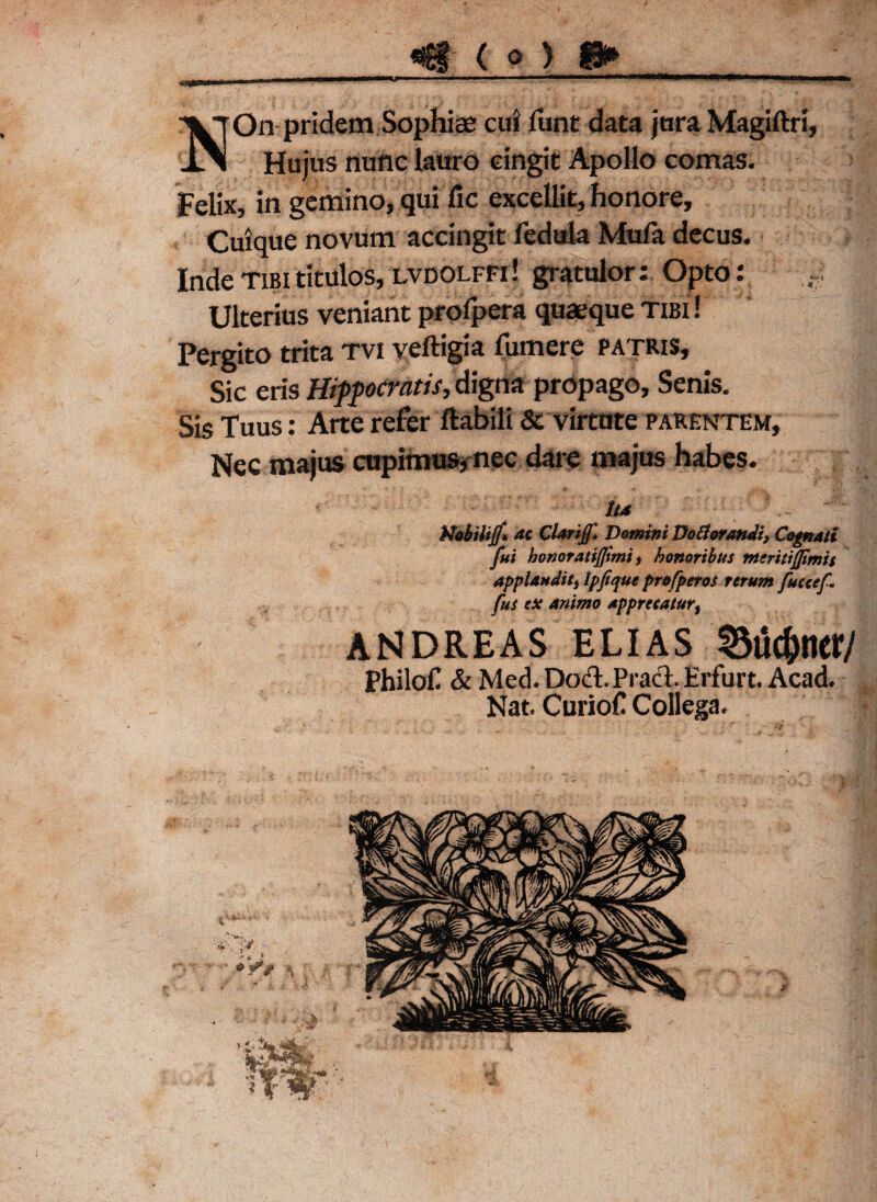 VjOn pridem Sophiae cui funt data juraMagiftri, lA Hujus nunc lauro cingit Apollo comas. Felix, in gemino, qui fic excellit, honore. Cuique novum accingit fedula Mufa decus. Inde tibi titulos, lvdolffi ! gratulor; Opto: Ulterius veniant prolpera quaeque tibi ! Pergito trita tvi veftigia fumere patris, Sic eris Hippocratis, digna propago. Senis. Sis Tuus: Arte refer Habili & virtute parentem. Nec majus cupimus, nec dare majus habes. Ita ' Mobilijf* ac Clarijf* Domini Dodorandi, Cognati fui honoratijjimi, honoribus nteritijjimis applaudit) tpfique profperos rerum fuccef. fus ex animo apprecaturf ANDREAS ELIAS 2$uc&ticr/ philof & Med. DocT Pract Hrfurt. Acad. Nat. Curiof Collega.