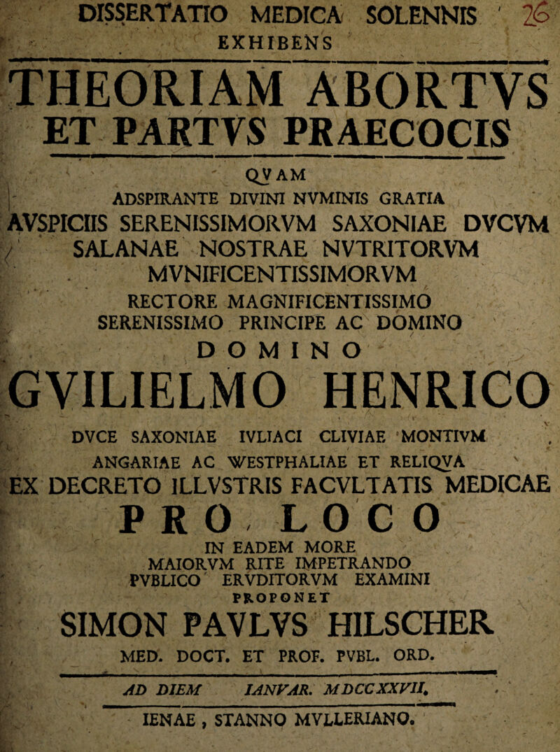 DISSERTATIO MEDICA SOLENNIS EXHIBENS Z6 ABORTVS ET PARTVS PRAECOCIS I. \ ' ' QV AM ]' ADSPIRANTE DIVINI NVMINIS GRATIA AVSPICIIS SERENISSIMORVM SAXONIAE DVCVM / SAL ANAE NOSTRAE NVTRITORVM MVNIFICENTISSIMORVM » • ' A f RECTORE MAGNIFICENTISSIMO SERENISSIMO PRINCIPE AC DOMINO D O M I N O GViLiELMO mmmm .V DVCE SAXONIAE IVLIACI CLIVIAE 1 MONTI VM, ANGARIAE AC WESTPHALIAE ET RELIQVA EX DECRETO 1LLVSTRIS FACVLTATIS MEDICAE PRO LOCO IN EADEM MORE MAIORVM RITE IMPETRANDO PVBLICO ERVDITORVM EXAMINI PROPONET SIMON PAVLVS HILSCHER MED. DOCT. ET PROF. PVBL. ORD. AD DIEM IANVAR. MDCCXXV1I. IENAE , STANNO MVLLERIANO.