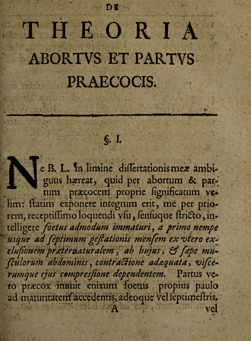 ABORTVS ET PARTVS PRAECOCIS. §. i. e B. L. limine diflertationismeae ambi¬ guus haereat, quid per abortum & par¬ tum praecocem proprie fignificatum ve¬ lim: ftatim exponere integrum erit, me per prio¬ rem, receptiffimo loquendi vlu, lenliique ftri&o, in- telligere foetus admodum immaturi, a primo nempe usque ad feptimum geflationis menfem ex 'Vtero ex- elutionem prkternaturalem i, ab hujus, Qt filpe mu- fcu lorum abdominis, contractione adaquat a, <vifce- rumque ejus compresfone dependentem. Partus ve¬ ro praecox innuit enixum foetus propius paulo ad maturitatemfaccedentis, adeoque velleptimeftris, - '  ’ • A V vel