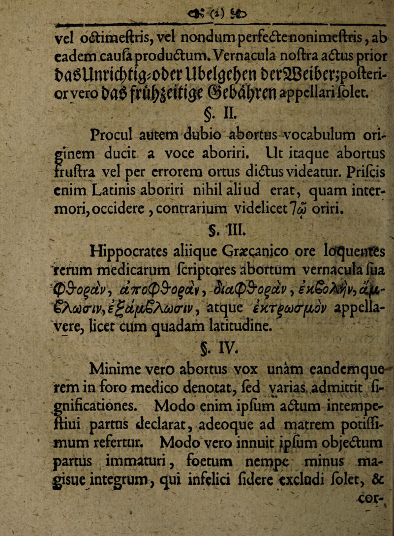 vel oCtimeftris, vel nondum perfeCtenonimeftris, ab eadem cauli productum. Vernacula noftra aCtus prior t)a^Unric^%ot)cr Ubdgc^cn t>er2Beiberipofteri- orveroba^frft^ciligc ©fbdl>rcn appellari lolec. ! m Procul autem dubio abortus vocabulum ori- jinem ducit a voce aboriri. Ut itaque abortus rruftra vel per errorem ortus dittus videatur. Prilcis enim Latinis aboriri nihil aliud erat, quam inter¬ mori, occidere , contrarium videlicet 7&> oriri. - S. III. t' ' Hippocrates aliique Graecanico ore loquentes rerum medicarum Icriptores abortum vernacula lua 'Q&ogdv, airoipB-ogob> dicttp&oguv, enSoktfv, oifL- QXomtiv-, s £d[iGAa)<rtv, atque ixTgaKffidv appella¬ vere, licet Cum quadam latitudine. §. IV. Minime vero abortus vox unam eandemquo rem in foro medico denotat, led varias, admittit fi- ;nificationes. Modo enim iplum aClum intempe- ;iui partus declarat, adeoque ad matrem potilfi- mum refertur. Modo vero innuit iplum obje&um partus immaturi, foetum nempe minus ma- gisue integrum, qui infelici fidere excludi folet, &
