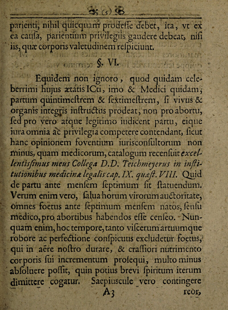 «K*t pnrieiiti, nihil qiiicquam' prodeffe debet, ita, vt ex ea caula, patientium privilegiis gaudere debeat, nili iis, qute corporis valetudinem reipiciunt. ' ‘ §• VI. Equidem non ignoro , quod quidam cele¬ berrimi hujus aetatisICti, imo &c Medici quidam, partum quintimeftrem & lextimeftrem, fi vivus Sc organis integris inftrudtus prodeat, non pro abortu, led pro vero atque legitimo indicent p^rtu, eique iura omnia a'c privilegia competere contendant, ficut hanc opinionem foventium iurisconlultorum non minus, quam medicorum, catalogum recenluit excel- leniisjlmus meus Collega D.D. Teichmeyerus in infli- tutidnibus medicina legalis cap. IX. quafi. VIII. Quid de partu ante menlem leptimum fit ftatuendum. Verum enim vero, Cilua horum virorum auctoritate, omnes foetus ante leptimum menlem natos, lenlii medico,pro, abortibus habendos elle cenleo. - Nun¬ quam enim,hoc tempore, tanto vilcerumartuumque robore ac perfedtione conlpicuus excludetur foetus,' qui in aere noftro durare, & cralfiori nutrimento corporis lui incrementum prolequi, multo minus abloluere poffit, quin potius brevi Ipiritum iterum dimittere cogatur. Saepiuscule vero contingere : A3 , ’ , reor.