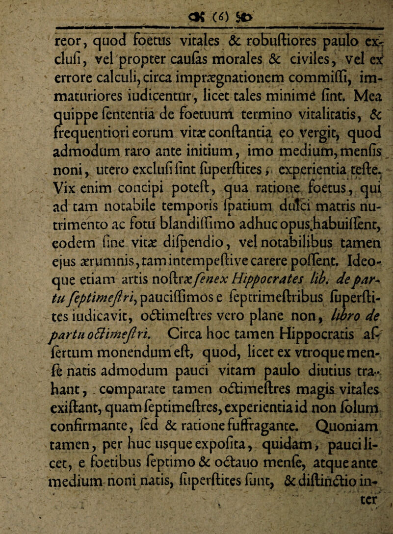 ■: 00 SP reor, quod foetus vitales & robuftiores paulo ex- clufi, vel propter caulas morales & civiles, vel ex errore calculi, circa impratgnationem commilfi, im¬ maturiores iudicentur, licet tales minime fint. Mea quippe lententia de foetuum termino vitalitatis, & frequentiori eorum vitae conftantia eo vergit, quod admodum raro ante initium, imo medium, menfis, . noni, utero excluli fint luperftites i experientia tefte, Vix enim concipi poteft, qua ratione foetus, qui ad tam notabile temporis fpatium dulci matris nu¬ trimento ac fotu blandiflimo adhuc opus.habuillent, eodem fine vitae dilpendio, vel notabilibus tamen ejus aerumnis, tam intempeftivecarere pollent, Ideo- que etiam artis nodrx/enex Hippocrates libi de par~ tu feptimejlri, pauciftimos e ieptrimeftribus luperfti¬ tes iudicavit, o&imeftres vero plane non, libro de partu oBitotftri. Circa hoc tamen Hippocratis afi lertum monendum eft, quod, licet ex vtroquemen- -fk natis admodum pauci vitam paulo diutius tra ¬ hant ,. comparate tamen odtimeftres magis vitales cxiftant, quam feptimeftres, experientia id non Iblum confirmante, led & rationefulfragante. Quoniam tamen, per huc usque expofita, quidam, pauci li¬ cet, e foetibus leptimo & odtauo menle, atqueante medium noni natis, fiiperftites funt, & diftin&io in-