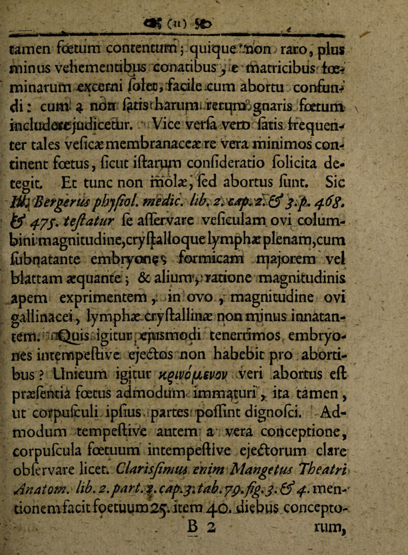 .€ tamen fetum contentum; quiquef.tJon>raro, plus minus vehementibus conatibus* thatricibtis; Ice-? minarum excerni iolec, facile .cum abortu confun- di: cum ^ nrirr l^tistharumirerqmignaris fetum include#ejudicetur. Vice verla vero latis frequen¬ ter tales veficae membranacea: re vera minimos con¬ tinent fatus, ficut iftarum confideratio lolicita de¬ tegit. Et tunc non rriolse, led abortus iunt. Sic libjBergerus phjftol. medie\ hb. z. eap^ i. &};p. 4.68. & 47$. teftatur le aflervare vefieulam ovi colum- binimagnitudine,cryftalioque lymphae plenam,cum fiibqatante embryones formicam majorem vel blattam aequante; & alium1*' ratione magnitudinis apem exprimentemin ovo , magnitudine ovi gallinacei, lymphae-cryftallinae non mmusinnatan- tem;ijnQuisaigitu»ejusmodi tenerrimos, embryo¬ nes intempeftive eje&os non habebit pro aborti¬ bus ? Unicum igitur ngtvbfisvov veri abortus eft pratentia fetus admodum-, immaturi, ita tamen, ut cofpufculi iplius.:partesr poflint dignotei. Ad¬ modum tempeftive autem a : vera conceptione, corputeula fetuum intempeftive ejectorum clare oblervare licet. Clarisjimui enim Mangetm Theatri Anatom. lib. 2.part. 2. cap.31 tab. 7<).fig'3. &4. men-' donem facit foetuum'25. item 40. diebus concepto- - - . 62 .. rum.