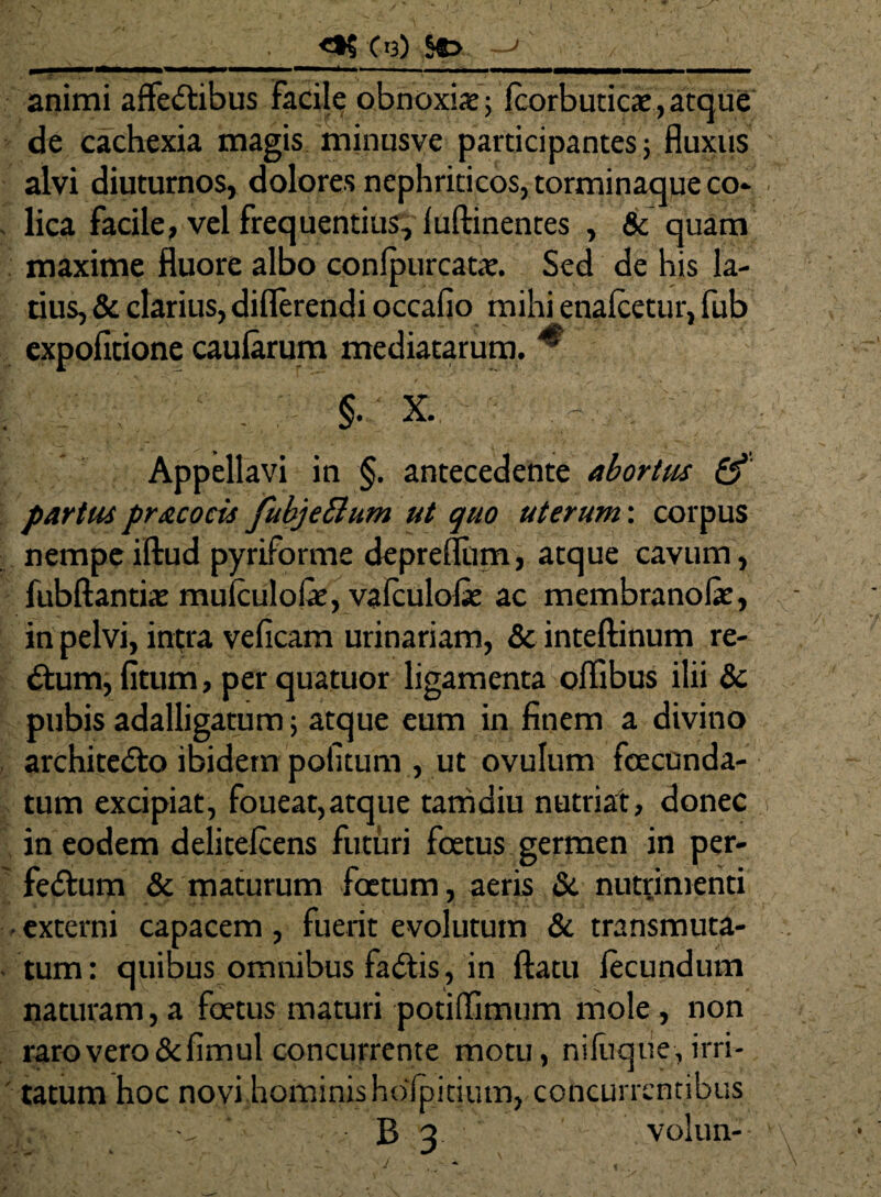 _. C'3) &> animi affe&ibus Facile obnoxiae; fcorbuticae, atque de cachexia magis minusve participantes ; fluxus alvi diuturnos, dolores nephriticos, torminaque co* . lica facile, vel frequentius, luftinentes , & quam maxime fluore albo conlpurcatae. Sed de his la¬ tius, & clarius, diflerendi occafio mihi enalcetur, fub expolitione caularum mediatarum. * §• X. Appellavi in §. antecedente abortus & partus pracoris fubje&um ut quo uterum: corpus nempeiftud pyriforme depreflum, atque cavum, fubftantiat mulculofe, valculofie ac membranofie, in pelvi, intra veficam urinariam, & inteftinum re¬ plum, litum, per quatuor ligamenta offibus ilii dc pubis adalligatum; atque eum in finem a divino archite&o ibidem politum , ut ovulum fixcunda- tum excipiat, foueat,atque tamdiu nutriat, donec in eodem delitelcens futuri foetus germen in per- fedtum & maturum foetum, aeris & nutrimenti • externi capacem, fuerit evolutum & transmuta- tum: quibus omnibus fadtis , in flatu lecundum naturam, a foetus maturi potiffimum mole, non raro vero&fimul concurrente motu, nifuque, irri¬ tatum hoc novi hominis hofpitium, concurrentibus