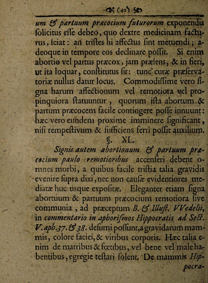 (4°> 50 um & partuum pracocium futurorum exponendis foiicicus effe debeo, quo dextre medicinam fadtu- rus, fciat: ari triftes hi affe&us fint metuendi; a- deoque in tempore eos declinare poffit, Si enim abortio vel partus praecox, jam praeiens , & in fieri, «t ita loquar, conftitutus fit: tunc' curae praelerva- toriae nullus datur locus. Commodiffime vero fi- gna harum affedtionum vel remotiora vel pro¬ pinquiora ftatuuntur , quorum ifta abortum- aartum praecocem facile contingere pofie innuunt: ■ laec vero eundem proxime imminere fignificant, nifi tempeftivum & fufficiens ferri poffit auxilium. §. XL. Signis, autem abortionum & partuum pra¬ escium paulo remotioribus accenferi debent o* mnes morbi, a quibus facile triftia talia gravidis -evenire fupra dixi,nec non caufie evidentiores me* diatae huc usque expofitae. Eleganter etiam figna abortuum & partuum praecocium remotiora uve communia , ad praeceptum B. & lllufl, Wedelii, in commentario in apborifmos Hippocratis ad SeB. V. aph.37. 38' defiimi poflunt,agravidarutfi mam¬ mis, colore faciei, & viribus corporis. Haec talia e- nim de matribus&foetibus, vel bene vel maleha- bentibus, egregie teftari fblent. De mammis Hip- pocra-