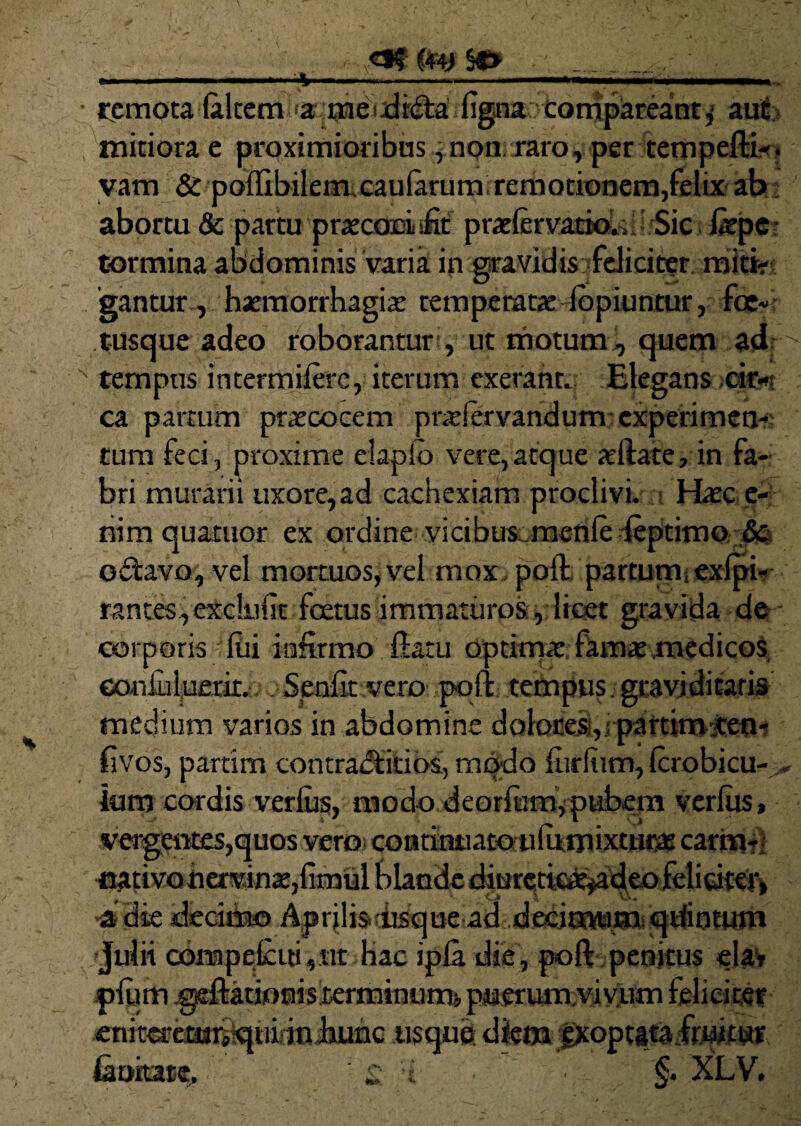 ■ remota (altem >a madida figna compdeanty aut mitiora e , non raro, per tempera-. yam & pollibilem.caularum remotionem,felix ab abortu & partu praconLific prxlervatioU. Sic liepe tormina abdominis varia in gravidis feliciter miti¬ gantur, haemorrhagiae temperatae iopiuntur, fce- tusque adeo roborantur , ut motum, quem ad x tempus intermilerc, iterum exerant. Elegans cir¬ ca partum praecocem pndervandum experimen¬ tum feci, proxime elapio vere,atque allate, in fa¬ bri murarii uxore,ad cachexiam proclivi. Haec e- nim quatuor ex ordine vicibus menleleptimo 6c odavo, vel mortuos,vel mox poli partum exlpi- rantesyexclulit foetus immaturos , licet gravida de corporis Ilii infirmo fiam optimae famae .medicos couJuluerir. Senflt vero poli tempus graviditatis medium varios in abdomine dolores;, partitmtem fivos, partim contraditios, modo lurliim, Icrobicu- lum cordis verius, modo deorfum,pubem verius, • i vergentes,quos vero co n ti nti a to u 1 u m ixturas carm- •nativoherrjnae,fimul blaucle diurctteaeyadeo felicitei> •a die deciria© Aprjlisdisque ad deiimuiaisqtfintum Julii cbnapefcid, nr hac ipfa. die, poft penitus eia» pium .gellatiouisierminuntft puerum.vivum feliciter enit^emiiquidn hunc usque diem exoptata fruitur humate. £ t §. XLV.