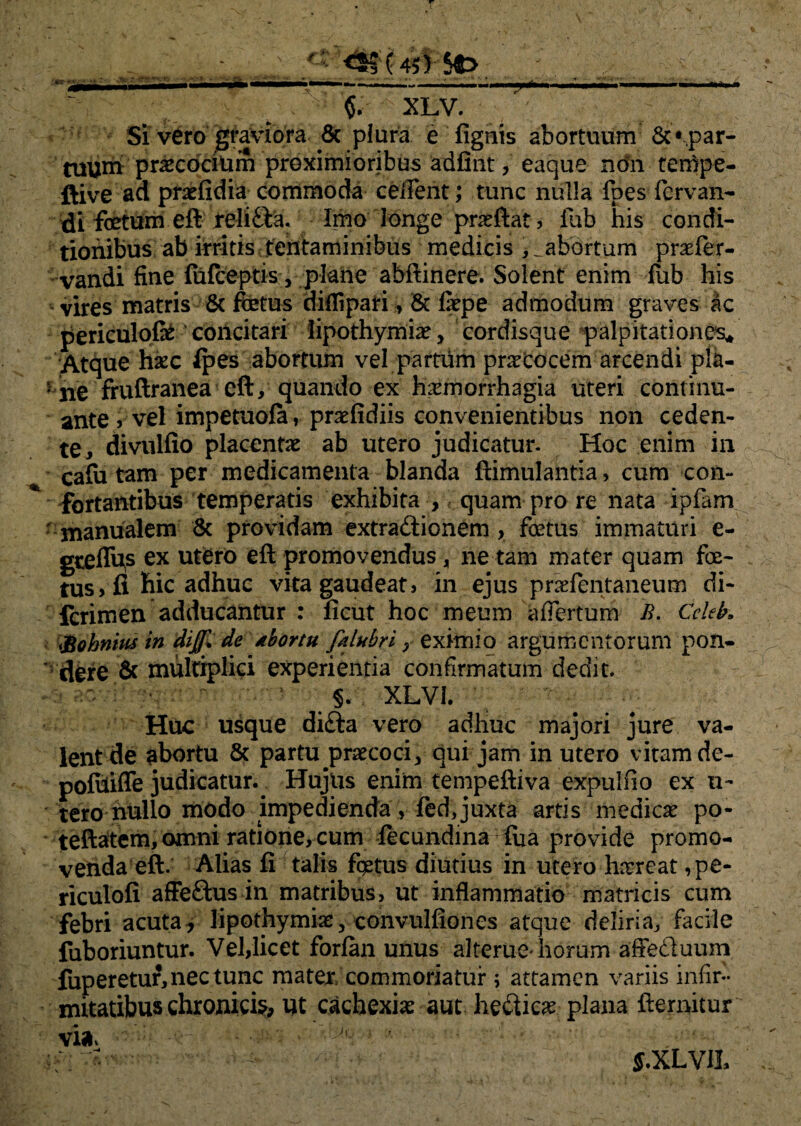 Si vero graviora 8c plura e fignis abortuum 8t •-.par¬ tuum praecocium proximioribus adfint, eaque non terppe- ftive ad praefidia commoda ceffeiit; tunc nulla fpes fcrvan- di fetum efi relida. Imo longe prae flat, fub his condi¬ tionibus ab irritis tentaminibus medicis > ^abortum praefer- vandi fine fufceptis, plane abftinere. Solent enim fub his vires matris & fetus diflipari, & Cepe admodum graves £c periculofe' concitari lipothymiae, cordisque palpitationes* Atque haec ipes abortum vel partum praecocem arcendi pla- ‘ ne fruftranea eft, quando ex haemorrhagia uteri continu¬ ante , velimpetuofa, prsefidiis convenientibus non ceden¬ te, divulfio placentae ab utero judicatur. Hoc enim in cafa tam per medicamenta blanda ftimulantia, cum con¬ fortantibus temperatis exhibita , quam pro re nata ipfam - manualem & providam extradionem , fetus immaturi e- gtelfes ex utero eft promovendus, ne tam mater quam fe¬ tus , fi bic adhuc vita gaudeat, in ejus praefentaneum di- fcrimen adducantur : ficut hoc meum afTertum B. Cckk &ohnm in dijji de dbortu falubri; eximio argumentorum pon¬ dere & multiplici experientia confirmatum dedit. - a?/ :■ ;• . ' ' : . §. . XLVI. HOC usque dida vero adhuc majori jure va¬ lent de abortu & partu praecoci, qui jam in utero vitam de- pofiiifle judicatur. Hujlis enim tempeftiva expulfio ex u- tero nullo modo impedienda, fed, juxta artis medicae po- teftatem, omni ratione, cum iecundina lua provide promo¬ venda eft. Alias fi talis fetus diutius in utero haereat ,pe- riculofi afFedus in matribus, ut inflammatio matricis cum febri acuta, lipothymiae, convulfiones atque deliria, facile fuboriuntur. Vel,licet forfan unus alterne* horum affeduum fuperetur, nec tunc mater/commoriatur ; attamen variis infir¬ mitatibus chronicis, Ut cachexiae aut hedicae plana ftemitur Via, : ■ 'A ' ■ — J.XLV1L