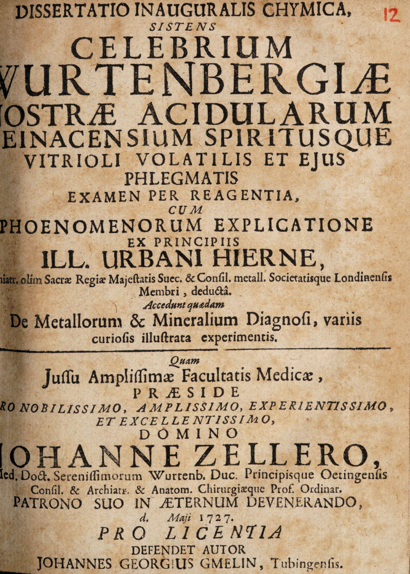 DISSERTATIO INAUGURALIS CHYMICA, SISTENS CELEBRIUM 12 OSTR^E ACIDULARUM EINACENS1UM SPIRITUSQUE VITRIOLI VOLATILIS ET EJUS PHLEGMATIS EXAMEN PER RE AGENTIA, <v i CUM PHOENOMENORUM EXPLICATIONE EX PRINCIPIIS 1 1LL. URBANI HIERNE, liati*. olitn Sacne Regise Majeftatis Succ. 3c Gonfil. metall. Socictatisque Londiraenfis Membri, dedu£fca. ^ Accedunt quadam De Metallorum & Mineralium Diagnofi, variis curiofis illuftrata experimentis. Quam Juflfu Ampliflimae Facultatis Medicae, P R JE S I D E *0 NOBILISSIMO, amplissimo, experientis simo , ET EXCELLENTISSIMO, W- DOMINO OH ANNE ZELLERO, ed. Doa. Sereniffimorum Wurrenb. Duc. Principisque Oetingenfis Confli. & Archiatr. & Anatoni. Chirurgiatque Prof. Ocdinar. PATRONO SUO IN AETERNUM DEVENERANDO, d. Maji PR O L ICEHTIA DEFENDET AUTOR JOHANNES GEORGiUS GMELIN, Tubingenfis.