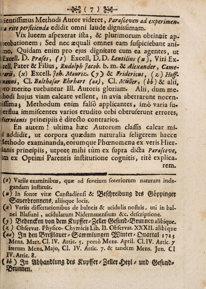; iicntiflimus Methodi Autor videret, Parafceven ad experimen* a rite perficienda edidit omni laude dignisiimam. Vix lueem afpexerat ifta, & plurimorum obtinuit ap- \ brobationem 5 Sed nec aequali omnes eam fufpiciebant ani« mo. Quidam enim pro ejus dignitate cum ea agentes, ut Excell. D. Prafes, (t) Excell* D.D. Lentilim (u), Viri Ex- jscH. Pater & Filius, Rudolph fac oh. b. m. & Alexander, Came* 'ariiy (x) Excell. foh. Mauriz,. Cy'} & Fridericus, (z) Hoff- vanniy Cl. Bahhafar Ehrhart (aa), Cl. Mulier* (hb) &c alii, >ro merito tuebantur 111. Autoris gloriam. Alii 7 dum me- hodi hujus viam calcare vellent, in avia aberrarunt nocen- illima $ Methodum enim fallo applicantes, imo varia fu. ierflua immifeentes varios erudito orbi obtruferunt errores, Hernianis principiis e dire&o contrarios. ! En autem ! ultima hxc Autorum clallis calcar mi. i addidit, ut corpora quaedam naturalia leligerem hacce lethodo examinanda,eorumquePhcenomena ex veris Hier- ianis principiis, utpote mihi tum ex fupra di&a Parafceve* im ex Optimi Parentis inftitutione cognitis, rite explica. (*) Variis examinibus, quae ad fontium Poteriorum naturam inda¬ gandam inftituit. (?) In fonte vitae Canftadienfi Sc aliisque locis. (#1 Variis diflertadonibus de balneis & acidulis noftris, uti in bal¬ nei Blaliani, acidularum Nidernauenlium &c. delcripdone. 0) 33*bencfen bon tom ^tipffer^geller ©efunb^Btunnen alibique. (z ) Obfervat. Phyfico- ChymicisLib, II. Obfcrvat. XXXII. alibique (*a) Sn t)mS5re^lamr^@anini(uncim linter* £ui<wal 172$ Mens. Mart. Cl. IV. Arde. 5. pono Mens. April. Cl. IV. Anic. 7 iterum Mens. Majo, Cl. IV. Artic, 7. & tandem Mens. Tnn. Cl XV» Artic $ (M) Sn §jl>l>an$lunfl ^wpff«'3«Hct £><9^ nnt> ©efun^