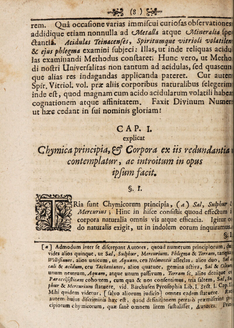 rem. Qua occafione varias immifcui curiofas obfervationes addidiquc etiam nonnulla ad CMetall* atque CMineralia fpe danti*. Acidulas Teimceafes, Spiritumque vitrioti velatihn & ejus phlegma examini fubjeci: illas, ut inde reliquas acidg las examinandi Methodus conflarer; Hunc vero, ut Metho di noftri Univerfalitas non tantum ad acidulas, fcd quascun que alias res indagandas applicanda pateret. Cur auten Spir. Vitriol. vol. prar aliis corporibus naturalibus felegcrim inde eft, quod magnam cum acido acidularum volatili habea cognationem atque affinitatem. Faxit Divinum Nuoier- ut hze cedant in fili nominis gloriam! C AP. I. explicat Chymica principia, Corpora ex iis redundantia« contemplatur, ac introitum in opus ipfum facit. §., r- ' l| Ria funt Chymicorum principia, (a) Sal, Sulphur l Mercurius \ Hinc jn hifce confidat quoad efferum i corpora naturalia omnis vis atque efficacia. Igitur oi do naturalis exigit, ut in indolem eorum inquiramus.. £ Ti mtmmmm ..... .. m Admodum inter fe diferepant Autores, quoad numerum principiorum, d«* vides alios quinque, ut Sal, Sulphur, Mercurium, Vhlegma & Terram,tanqMi WiUifianos, alios unicum , ut Aquam, ceu Helmontii adedas, alios duo, Sal a culi & acidum, ceu Tackenianos, alios quatuor, gemina adiva. Sal Sc Oleuti unum neutrum, Aquam, atque unum padivum, Terram fc. alios denique c< Paracelfiflicam cohortem, cum qua & nos confcntimus, tria faltem, Sal,Su phur & Mercurium ftatuere, vid. Barchufen Pyrofophia Lib, I. $e£l. I. Cap b Mihi quidem videtur, [ falvo aliorum judicio] omnes eadem ftatuere. flati autem hujus diferiminis haec eft, quod definitionem perraib prarmiferint fi1 cipiorum chymicorum, quae fane omnem liecm fuftulidet, £ut'otfc$. 4r*n'