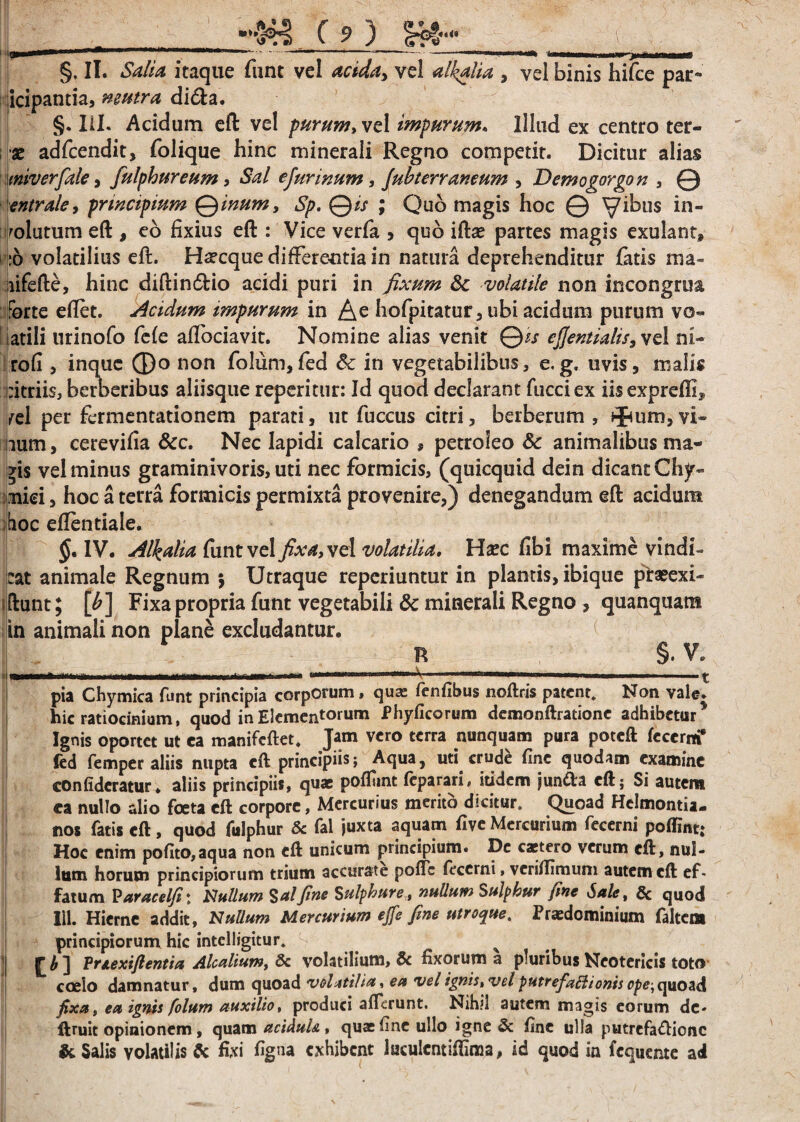 §, II. Salia itaque funt vel acida, vel alkalia , vel binis hifce par- idpantia, neutra di<fta. §. III. Acidum eft vel purum, vel impurum. Illud ex centro ter- •x adfcendit, folique hinc minerali Regno competit. Dicitur alias miverfale , fulphureum, Sal e furinum, fubterr ancum , Demogorgon , © entrale, principium Qinum, 6^. ©/> ; Quo magis hoc © yibus in¬ solutum eft , eo lixius eft : Vice verfa , quo iftae partes magis exulant, :o volatilius eft. H^cque differentia in natura deprehenditur fatis ma- aifefte, hinc diftindtio acidi puri in fixum 8c volatile non incongrua forte eftet. Acidum impurum in A e hofpitatur, ubi acidum purum vo¬ latili urinofo fele alfociavit. Nomine alias venit Qis efjentialis, vel ni- rofi , inque ®o non folum,fed 6c in vegetabilibus, e,g, uvis, malis citriis, bemeribus aliisque repentur: Id quod declarant fucciex iisexprelft* /cl per fcrmentationem parati, ut fuccus citri, berberum , ifum,vi¬ num, cerevilia &c. Nec lapidi calcario , petroieo Sc animalibus ma- *i$ vel minus graminivoris, uti nec formicis, (quicquid dein dicant Chjr- :mid, hoc a terra formicis permixta provenire,) denegandum eft acidum hoc eftentiale. $. IV. Alkalia funt vel fixa, vel volatilia. Haec fibi maxime vindi¬ cat animale Regnum $ Utraque reperiuntur in plantis, ibique prasexi- ftunt; [b] Fixa propria funt vegetabili & minerali Regno , quanquam in animali non plane excludantur. n §. V. iniririff iw** 1 ^ ' 1 ^ pia Chymica funt principia corporum, qua: fenfibus noftris patent. Non vale, hic ratiocinium, quod in Elementorum Phylleorum demonftratione adhibetur * Ignis oportet ut ea manifeftet, Jam vero terra nunquam pura poteft fccerm* fed femper aliis nupta eft principiis; Aqua, uti crude fine quodam examine confidcratur* aliis principiis, quae pofliint feparari, itidem jun&a eft; Si autem ea nullo alio foeta eft corpore, Mercurius merito dicitur. Quoad Helmontia- nos fatis eft, quod fulphur & fal juxta aquam live Mercurium fecerni poffint; Hoc enim pofito,aqua non eft unicum principium. Dc caetero verum eft, nul¬ lum horum principiorum trium accurate pofte fecerni, vcrilTimum autem eft ef* fatum P aracelfi\ Nullum Sal fine Sulphure, nullum Sulphur fine Sale, & quod Iil. Hierne addit. Nullum Mercurium ejfe fine utroque. Prxdominium faltem principiorum hic inteliigitur. s cn Pnexiftentia Alcalium, & volatilium, & fixorum a pluribus Neotericis toto | coelo damnatur, dum quoad volatilia, ea vel ignis, vel putrefaBionis ope, quoad fixa, ea ignis folum auxilio, produci afferunt. Nihil autem magis eorum dc- ftruit opinionem, quam aciduU , quae fine ullo igne & fine ulla putrefaftiene & Salis volatilis $c fixi %na exhibent laculentiffima, id quod in fcquente ad