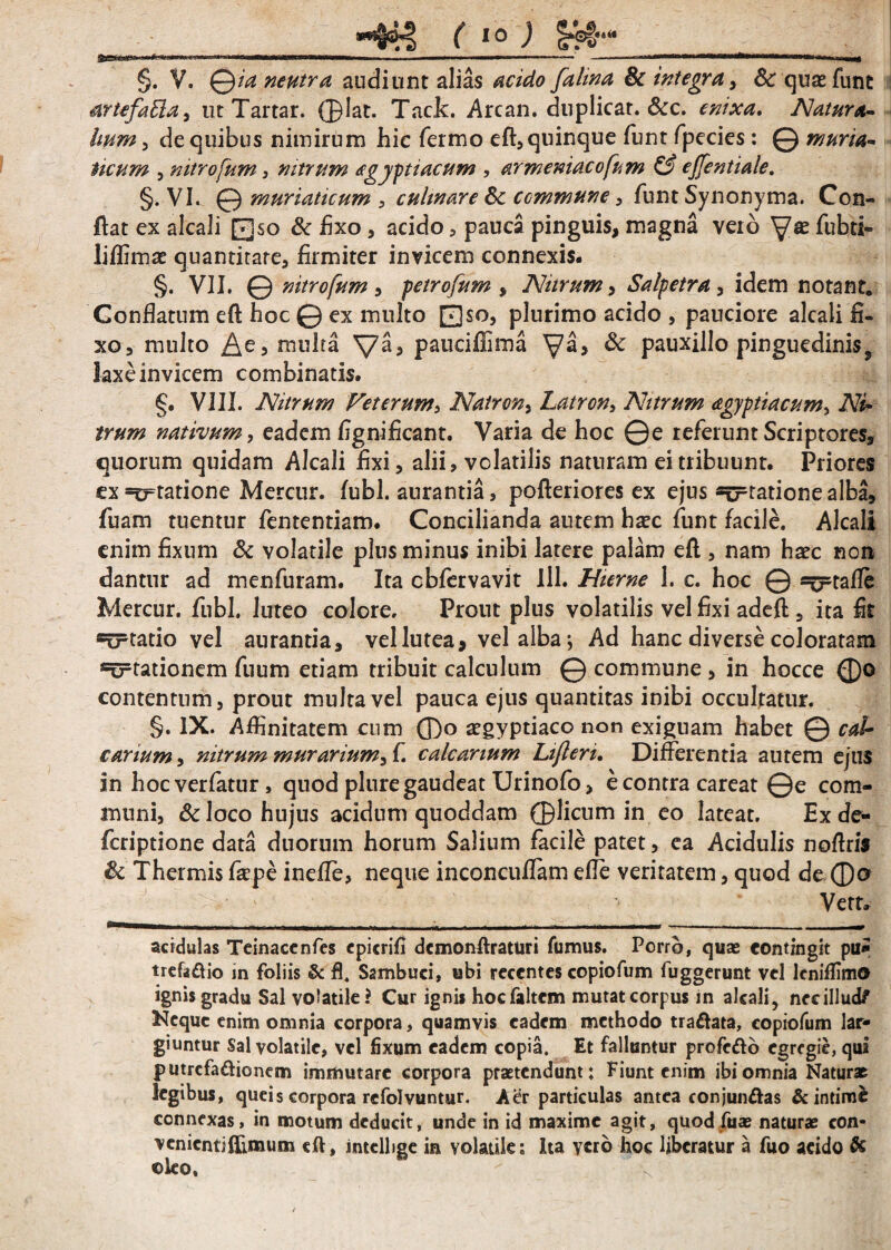 §. V. Qia neutra audiunt alias acido [alma 8c integra , Sc quae funt artefafta, ut Tartar. ©lat. Tack. Arcan. duplicat. &c. enixa. Natura- Imm , de quibus nimirum hic fermo eft, quinque funt fpecies: @ muria¬ ticum , mtrofum, nitrum agyptiacum , armeniacofum & ejjentiale. §. VI. 0 muriaticum , culmare Sc commune, funt Synonyma. Con¬ flat ex alcali Qso Sc fixo , acido, pauca pinguis, magna veib fubd- liffimat quantitare, firmiter invicem connexis. §. VII. @ mtrofum , petrofum , Nitrum, Salpetra, idem notant. Conflatum eft hoc 0 ex multo 0so, plurimo acido , pauciore alcali h- xo, multo multa pauciflima ya, Sc pauxillo pinguedinis9 laxe invicem combinatis. §. VIII. Nitrum Veterum, Natron, Latron, Nitrum agyptiacum, Ni¬ trum nativum, eadem fignificant. Varia de hoc ©e referunt Scriptores, quorum quidam Alcali fixi, alii, volatilis naturam ei tribuunt. Priores ex =£rtatione Mercur. fubl. aurantia, pofteriores ex ejus statione alba, jfuam tuentur fententiam. Concilianda autem hxc funt facile. Alcali enim fixum & volatile plus minus inibi latere palam eft , nam haec non dantur ad menfuram. Ita cbfervavit 111. Hieme 1. c. hoc © =^tafle Mercur. fubl. luteo colore. Prout plus volatilis vel fixi adeft, ita fit statio vel aurantia, vel lutea, vel alba; Ad hanc diverse coloratam «errationem fuum etiam tribuit calculum © commune , in hocce ®o contentum, prout multa vel pauca ejus quantitas inibi occultatur. §. IX. Affinitatem cum ffio segyptiaco non exiguam habet © cal¬ carium, nitrum murarium, f. calcarium Lifleri. Differentia autem ejus in hoc verfatur, quod plure gaudeat Urinofo, e contra careat ©e com¬ muni, & loco hujus acidum quoddam ©licum in eo lateat. Ex de- fcriptione data duorum horum Salium facile patet, ea Acidulis noftris Sc Thermis fa^pe inefle, neque inconcuflam efle veritatem, quod de ©o Vert, acidulas Teinaccnfes epicrifi dcmonftraturi fumus. Porro, quas contingit pu£ trefe&io in foliis & fl. Sambuci, ubi recentes copiofum fuggerunt vel lcniffimo ignis gradu Sal volatile? Cur ignis hocfaltcm mutat corpus in alcali, nec illud/ Neque enim omnia corpora, quamvis eadem methodo tra&ata, copiofum lar¬ giuntur Sal volatile, vel fixum eadem copia. Et falluntur profefto egregie, qui putrcfa&ionem immutare corpora praetendunt; Fiunt enim ibi omnia Natur* legibus, queis corpora refolvuntur. Aer particulas antea conjun&as & intime connexas, in motum deducit, unde in id maxime agit, quod fu* natur* con- venientiflimum eft, intclhge in volatile; Ita yero hoc liberatur a fuo addo & oleo.
