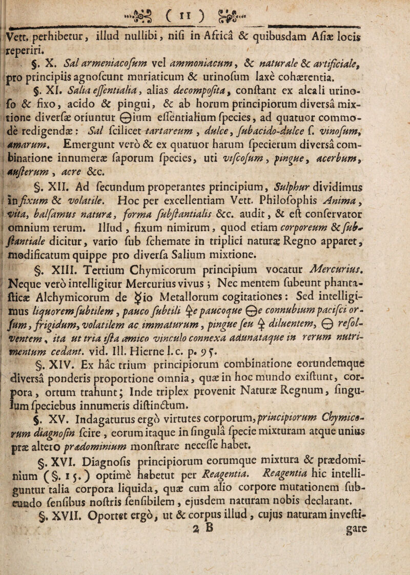 i i ^^m**»»—**—“**<f,,*<“,a***—■ '  ' ~ “*“““ wii<u , Vett. perhibetur, illud nullibi, nili in Africa 8c quibusdam Aliae locis reperiri. §. X. Sal armeniacofum vel ammoniacum, Sc naturale Sc artificiale9 pro principiis agnofcunt muriaticum & urinofum laxe cohaerentia. §. XI. Salta effentialia, alias decompojita, conflant ex alea Ii urino- fo 8c fixo, acido & pingui, 6c ab horum principiorum diversa mix¬ tione diverfae oriuntur ©ium eflentialium fpecies, ad quatuor commo¬ de redigenda : Sal fciiicet tartareum , dulce, fubacido-dulce f. vinofum, amarum. Emergunt vero & ex quatuor harum fpecierum diversa com- binatione innumerae faporum fpecies, uti vifcofum, pmgue, acerbum, j aufterum , Scc. §. XII. Ad fecundum properantes principium, Sulphur dividimus in fixum & volatile. Hoc per excellentiam Vett. Phiiofophis Anima, i«, balfarnus natura, forma fubflantialis 6cc. audit, & eft confervator i omnium rerum. Illud , fixum nimirum, quod etiam corporeum fk fub* fiantiale dicitur, vario fub fchemate in triplici natura* Regno apparet 9 i| modificatum quippe pro diverfa Salium mixtione. §. XIII. Tertium Chymicorum principium vocatur Mercurius. Neque verbintelligitur Mercurius vivus j Nec mentem fubeunt phanta- fticae Alchymicorum de §>io Metallorum cogitationes: Sed incelligi- : mus liquorem fubtilem, pauco fubtili Qe paucoque Qe connubium pacifci or- i fum, frigidum, volatilem ac immaturum 5 pingue [eu ^ diluentem, © refol- ventem, /ta ut tria tfla amico vinculo connexa adunataque m rerum nutri- : mentum cedant, vid. III. Hiernel.c. p. 9^. §. XIV. Ex hac trium principiorum combinatione eorundemqud I diversa ponderis proportione omnia, quae in hoc mundo exiflunt, cor¬ pora , ortum trahunt; Inde triplex provenit Naturae Regnum, fingu- Jumfpeciebus innumeris diflinflum. §. XV. Indagaturus ergo virtutes corporum,principiorum Chymics- rum diagno/in fcire , eorum itaque in lingula fpecie mixturam atque unius prae altero pradomimum monflrare necefle habet. §. XVI. Diagnofis principiorum eorumque mixtura & praedomi- nium (§. 15.) optime habetut per Reagentia. Reagentia hic intelli- guntur talia corpora liquida, quae cum alio corpore mutationem fub- eundo fenfibus noflris fenfibiiem , ejusdem naturam nobis declarant. §, XVII. Oportet ergo, ut & corpus illud , cujus naturam invefli- % B gare