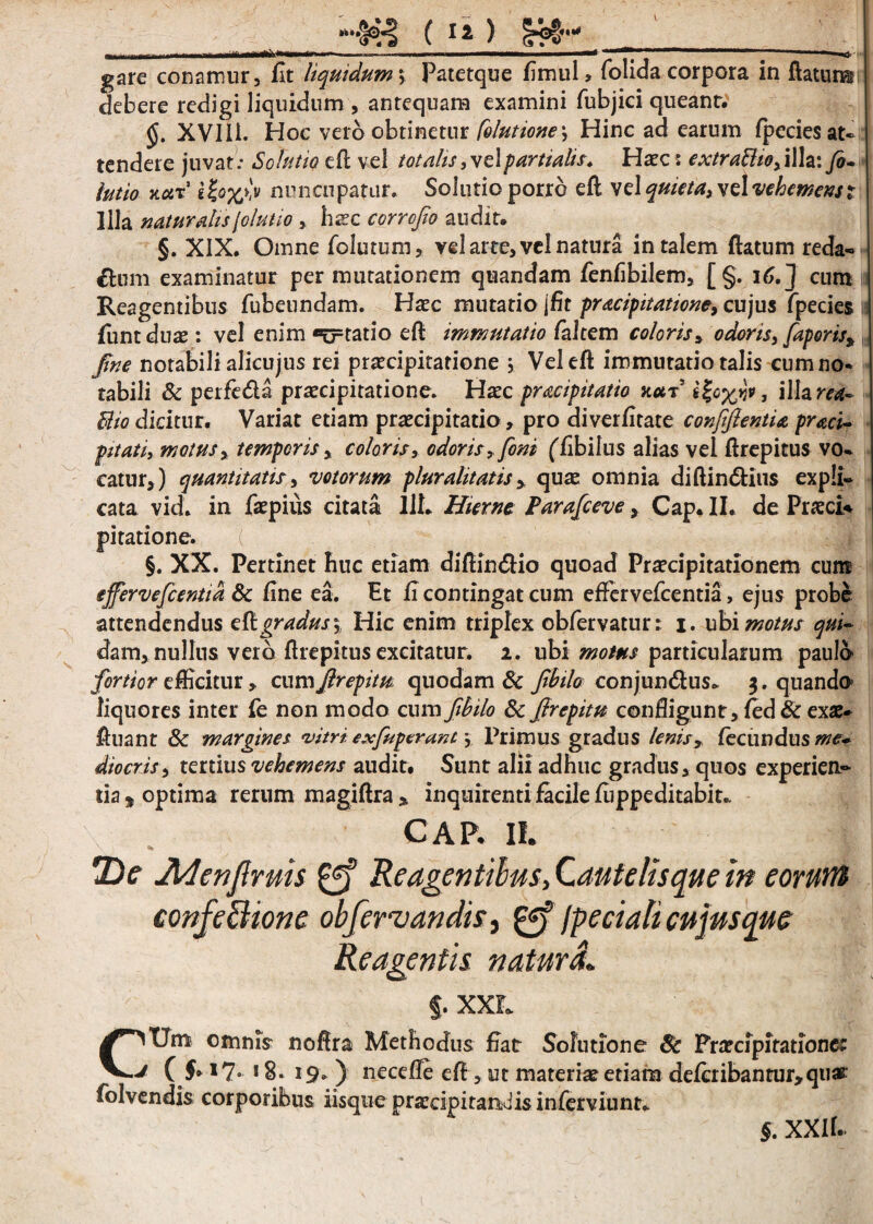 “-•Is0:? ( Ia ) !??#' gare conamur, fit liquidum; Patetque fimul, folida corpora in ftatuns debere redigi liquidum , antequam examini fubjici queant. §. XVIIL Hoc veto obtinetur [elutione\ Hinc ad earum fpecies at¬ tendere juvat; Solutio eft vel totalis, vel partialis. Haec s extrattio, illa: fo- latio xar’ nuncupatur. Solutio porro eft vel quieta, vdvehemenst Illa naturalis [elutio , hssc corrofio audit. §. XIX. Omne folutum, vel arte, vel natura in talem flatum reda* dum examinatur permutationem quandam fienfibilem, [§. 16.] cum Reagentibus fubeundam. Haec mutatio jfit pracipitatione, cujus fpecies 11 fiunt duae: vel enim «trtatio eft immutatio faltem coloris, odoris, faper is^ fine notabili alicujus rei praecipitatione j Vel eft immutatio talis cum no- tabili & perfeda praecipitatione. Haec pracipitatio net? sfillara*- Bio dicitur. Variat etiam praecipitatio , pro diverfitate conjifientU praei- pitatiy motus, temporis, coloris, odoris, foni (Tibilus alias vel ftrepitus vo¬ catur,) quantitatis, votorum pluralitatisquae omnia diftindius expli¬ cata vid. in fiaepius citata 11L Hieme Parafceve, Cap. II. de Praeci* pitatione. §. XX. Pertinet huc etiam diftindio quoad Praecipitationem cum effervefeentia & fine ea. Et fi contingat cum effervefeentia, ejus probe attendendus tQtgradus\ Hic enim triplex obfervatur: i. ubi motus qui- dam, nullus vero ftrepitus excitatur. 2. ubi motus particularum paulo fortior efficitur, cumfirepitu quodam & fibilo conjundus* 5. quando liquores inter fie non modo cum fibilo & firepitu confligunt, fied & exae- fluant 8c margines vitri exfaperant \ Primus gradus lenis, fecundus me* dio eris, tertius vehemens audit. Sunt alii adhuc gradus, quos experien¬ tia* optima rerum magiftra» inquirenti facile fiippeditabit.. CAR II. 2)<r JMenJlruis Reagentibus, Cantetis que in eorum confectione ob/ervandis, 0? /pedati cujus que Reagentis natura. §. XXL C^Utn omnis noftra Methodus fiat Solutione Sc Prarcipitationet J V J» *7- 18. 19, ) neceile eft, ut materiae etiam defcribantur,quar folvendis corporibus iisque praecipitandis inferviunt. §. XXll.