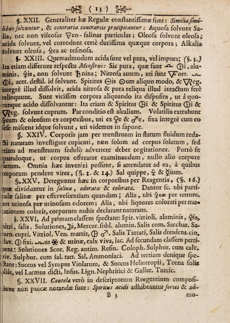 __ §. XXII. Generaliter hae Regulae conflantiflimaefunt: Similia fimi- hbus fofauntur, & contraria contrariis praecipitantur;. Aquofa folvunt Sa¬ lia? nec non yifcofas yeo-falinas particulas? Oleofa folvunt oIeofa£ acida folvunt,vel corrodunt certe duriffima quaeque corpora? Alkaliai folvunt oleofa > f^ea aG tefinofa. j. XXIII. Quemadmodum aeida funt vel pura, vel impura; (§. 3 J Ita etiam diflerunr refpe&u Menjlrm: Sic pura, quae funt ®i,alu¬ minis, £i$,non folvunt fornua; Nitrofa autem, uti funt'^Tort. un- Q)i, acet, deftil. id folvunt. Spiritus ©is 0um aliquo modo, & V?eg« integre illud diflblvit, acida nitrofa 6c pura reliqua illud inta&um fere relinquunt. Sunt viciflim corpora aliquando ita difpofita , ut a quo» cunque acido diflolvantur e Ita etiam 8c Spiritus ©i & Spiritus ©i 8c yjeg. folvuntcuprum. Par conditio eft alcalium. Volatilia extrahunt £eum & oleofum ex corporibus, uti ex & c/te* fixa integre cum eo fcfe mifeent idque folvunt, uti videmus in fapone. XXIV. Corporis jam per menftruum in flatum fluidum reda» Ai naturam inveftigare cupienti, non folum ad corpus folutum , fed ;tiam ad menflruum fedulo advertere debet cogitationes. Porro flt i quandoque, ut corpus offeratur examinandum , nullo alio corpore foetum. Omnia haec inveniri poflunt, fi attendatur ad ea, a quibus potporum pendent vires, f§. 1. & 14O Sal quippe, ^ &i£ium» j §*XXV. Deteguntur haec in corporibus per Reagentia, (§. 160) quae dividuntur in falina , odorata 8c colorata. Dantur fc. ubi parti- oilae falinae per effervefcentiam quandam ; Aliaubi ^eae per tetrum,, tut urinofa per urinofum odorem y Alia, ubi liquores colorati per mnn : :ationem coloris,corporum nobis declarant naturam. . , „ §. XXVh Ad primamclaflem fpe&ant:Spir.vitrioli, aluminis, nitri, falis. Solutiones,^)i,Mercur.fubl. alumin.Salis com.Sacchar. Sa» urn. cupri, Vitriol. Ven. martis, © (fis Salis Tartari, Salis dresdens.cinv ;:lav. © fixi, _n^us 3c urinae, calx viva, lac. Ad fecundam claflem perti». ient: Solutiones Scor. Reg. antim. Refin» Coloph. Sulphur, cum calc* ! riv. Sulphur, cum fal. tart. Sal» Aramoniaci. /Ad tertiam denique fpe» ■ Aant:Succus vel Syrupns Violarum, & SuccusHeliotropii, Torna folis dias, vel Lacmus didi, Infus. Lign. Nephritici 8c Gallar. Turcic» §. XXVlI. Cautela vero in defcriptorum Refigentium compofi- ione non paucae notandae funt i Spiritus acidi adnibeantiiry^r/c/ ad— B 5 - mo»