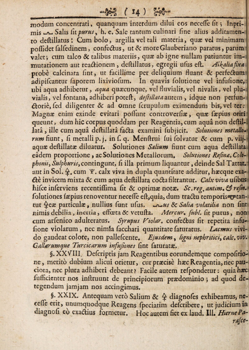 i eos necefle fit ; !npri¬ mis k_A—i Salis fn purus y h. e* Sale tantum culinari fine alius additamen¬ to deftillatus t Cum bolo, argilla vel tali materia, quas vel minimam poflidet falfedinem, confe&us, ut &c moreGlauberiano paratus, parum valet; cum talco & talibus materiis, quae ab igne nullam patiuntur im¬ mutationem aut rea&ionem , deftillatus, egregii ufus eft. Alkahafixa probe calcinata fint, ut facillime per deliquium fluant & perfedum adipifcantur faporem lixiviofum. In quavis folutione vel infuflone, ubi aqua adhibetur, aqua quaecunque, vel fluvialis, vel nivalis, vel plu¬ vialis, vel fontana, adhiberi poteft, deftillataautem , idque non perfun» £lorie, fed diligenter 8c ad omne fcrupulum eximendum bis, vel ter; Magnae enim exinde evitari poflimt controverflas, quae faepius oriri queunt, dum hic corpus quoddam per Reagentia, cum aqua non deftil-u lata , ille cum aqua deftillata fa<fta examini fubjicit. Solutiones metallo- rum fiunt, fl metallip. j. inf. q. Menftrui fui folvatur & cum p. vii/- aquae deftillatae diluatur. Solutiones Salium fiunt cum aqua deftillata; eadem proportione , ac Solutiones Metallorum, Solutiones Refina, Colo¬ phonii, Sulphuris, contingunt, fi illa primum liquantur, deinde Sal Tartar» aut in Sol. ^ cum T. calx viva in dupla quantitate additur, haecque exa¬ cte invicem mixta &: cum aqua deftillata co&afiltrantur. Calx viva ufibusi hifce inferviens recentiflima fit & optimae notae. Sc,reg,antim.& refin,* folutiones faepius renoventur necefle eft,quia, dum tra<ftu temporisstrtan- tur $eae particulae, nullius funt ufus. ur^us & Salia volatilia non fint nimis debilia, inertia, effaeta & vetufta. Mercur« fubL fit purus, non cum arfenieo adulteratus. Syrupus Violor, confe6tus fit repetita infu- lione violarum , nec nimia facchari quantitate faturatus. Lacmus vivi¬ do gaudeat colore, non pallefcente. Ejusdem, ligni nephritici^ calc.vtv. Gallarumque Turcicarum infujiones fint fatu ratae. §. XXVIII, Defcriptis jam Reagentibus eorundemque compofitio- ne, merito dubium alicui orietur, cur praecise haec Reagentia,nec pau¬ ciora, nec plura adhiberi debeant? Facile autem refpondetur: quia haec; fufficienter nos inftruunt de principiorum praedominio; ad quod de¬ tegendum jamjam nos accingimus. §. XXIX. Antequam vero Salium 8c § diagnofes exhibeamus, ne- edle erit, unumquodque Reagens fpeciatim deferibere, ut judicium ini diagnofi ep exa&ius formetur. Hoc autem fiet ex laud. I1L HiemePa- . . c .s' ' rajee- ( 14 ) «111 modum concentrati, quanquam interdum dih