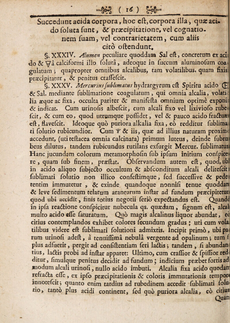 “••&§ ( I*) ..—.... »-~ 1' 1T ' ' ’ “ 1 ' ■.. Succedunt acida corpora, hoc eft, corpora ilia , qua:aci» do foliata funt, Sc praecipitatione, vel cognatio¬ nem fuam, vel contrarietatem, curo aliis cito oftendunt* §. XXXIV. Alumen peculiare quoddatn Sal eft, concretum ex aci do & Va calciformi illo foluta, adeoque in fuccurrl aluminofum eoa gulatum *, quapropter omnibus alcalibus, tam volatilibus» quam fixis praecipitatur, Sc penitus craftefcit. §. XXXV. MercuriusJubhmutus hydrargyrum eft Spiritu acido (£ & Sal. mediante fublimatione coagulatum, qui omnia alcalia, volati lia aeque ac lixa, occulta pariter & manifefta omnium optime exponi Sc indicat. Cum urinofis albefcit, cum alcali fixo vel lixiviofo rube-: fcit, Sc cum eo, quod utrumque pofiidet, vel Sc pauco acido fra£hitr eft, flavefcit. Ideoque qub puriora alkalia fixa, eo redditur fublima; ti folutio rubicundior. Cum *¥* Sc iis, quae ad illius naturam proximi accedunt, (uti teftacea omnia calcinata) primum luteus, deinde fubru: beus dilutus, tandem rubicundus rutilans exfurgit Mercur. fublimatus. Hanc jucundam colorum metamorphofin fub ipfum initium conlpice: re , quam fub finem , praeftat. Obfervandum autem eft, quod, ubi in acido aliquo fubje&o occultum Sc abfconditum alcali delitefcitr fublimati folutio non illico confeftimque, fed fucceifive 8c pede: tentim immutetur , Sc exinde quandoque nonnifi tenue quoddan Sc leve fedimentum telarum aranearum inftar ad fundum praecipitetur quod ubi accidit, finis totius negotii ferio expe&andus eft. Quandc! in ipfa rea&ione confpicitur nubecula qs. quaedam , fignum eft, alcali multo acido efle faturatum. Quo magis alcalinus liquor abundat, ee citius contemplandos exhibet colores fecundum gradus ; uti cum vola, tilibus videre eft fublimati folutioni admixtis. Incipit primo, ubi pa; rum urinofi adeft, a tenuiflima nebula vergente ad opalinum j tum ( plus adfuerit, pergit ad confidentiam feri la&isj tandem , fi abundan tius, la6bis probi ad inftar apparet: Ultimo, cum crafiior Sc fpiftior red-: ditur, fimulque penitus decidit ad fundum; indicium praebet fortis adi modum alcali urinofi, nullo acido imbuti. Alcalia fixa acido quodam refradta efie, ex ipfo praecipitationis Sc coloris immutationis tempori innotefeit j quanto enim tardius ad rubedinem accedit fublimati folifi sio, tanto plus acidi continent, fed qub puriora alcalia, eo citiusi