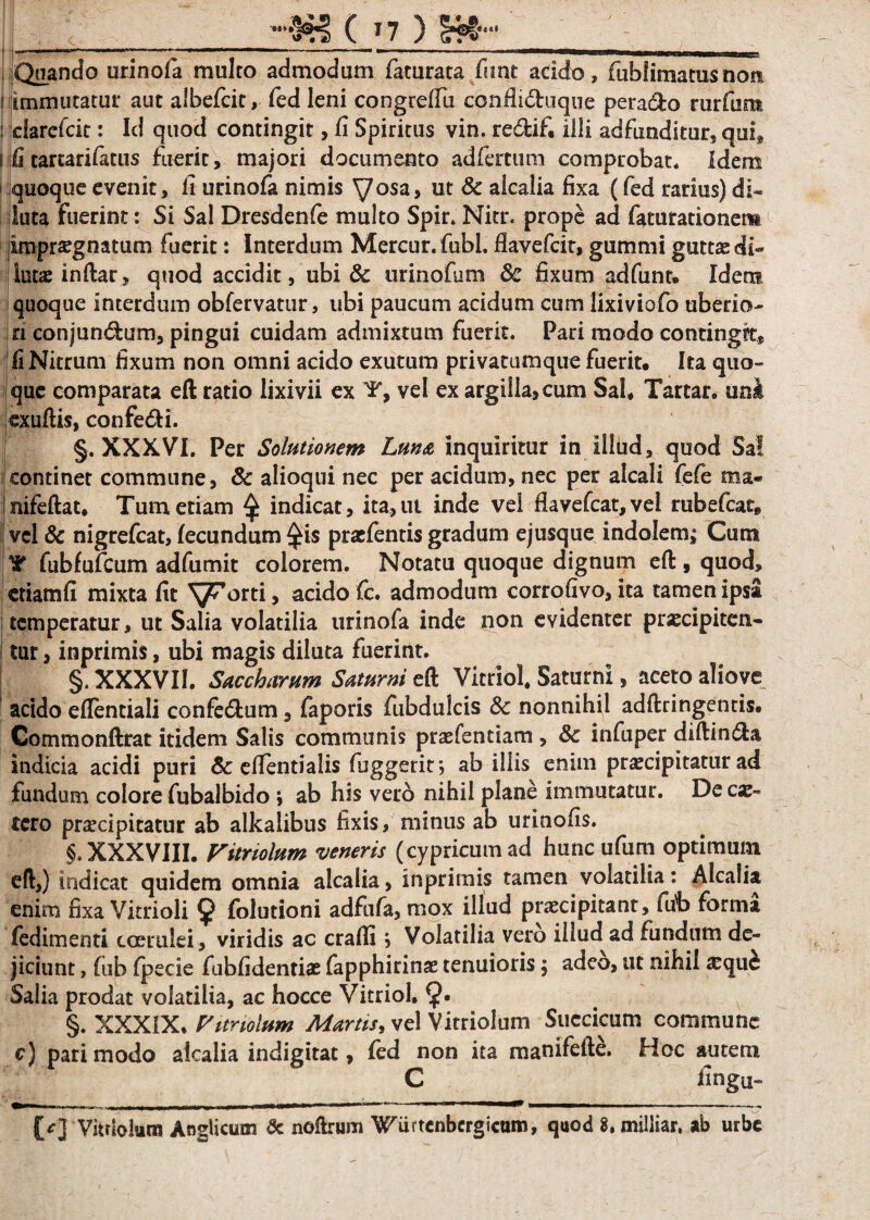 » I I wiiw,»<,<»'.|iw- w»1»1 I.»w» ■■■<»»——■ III - ■ U— H TI II n !■ Quando urinofa multo admodum faturata firnt acido, fiihlimamsnoit i immutatur aut aibefcit, fed leni congreffu confli<5tuque pera&o rurfurat : clarefcit: Id quod contingit, fi Spiritus vin. re&ifi illi adfimditur, qui, i fi tartarifatus fuerit, majori documento adfertum comprobat. Idem i quoque evenit, li urinofa nimis yosa, ut & aicalia fixa (fed rarius) di¬ luta fuerint: Si Sal Dresdenfe multo Spir. Nitr. prope ad faturationem impraegnatum fuerit: Interdum Mercur.fubl. flavefcit, gummi guttas di¬ luta inflar, quod accidit, ubi & urinofam 8c fixum adfunt» Idem quoque interdum obfervatur, ubi paucum acidum cum lixiviofo uberio¬ ri conjundum, pingui cuidam admixtum fuerit. Pari modo contingit, fi Nitrum fixum non omni acido exutum privatumque fuerit. Ita quo¬ que comparata eft ratio lixivii ex Y, vel ex argilla, cum Sal. Tartar. uni exuftis, confedi. §. XXXVI. Per Solutionem Luna inquiritur in Illud, quod Sal continet commune, & alioqui nec per acidum, nec per alcali fefe ma- Inifeftat. Tum edam $ indicat, ita,ut inde vel flavefcat, vel rubefcat, vcl& nigrefcat, fecundum ^is praefentis gradum ejusque indolem; Cum Y fubfufcum adfumit colorem. Notatu quoque dignum eft , quod, etiamfi mixta fit ^^orti, acido fc. admodum corrofivo, ita tamen ipsa temperatur, ut Salia volatilia urinofa inde non evidenter praecipiten- i tur, inprimis, ubi magis diluta fuerint. j §. XXXVII. Saccharum Saturni eft Vitriol. Saturni, aceto aliove acido eflendali confedum, faporis fubdulcis 8c nonnihil adftringentis. Commonftrat itidem Salis communis praefendam , 8c infuper diflinda indicia acidi puri Sc effendalis fuggerit*, ab illis enim praecipitatur ad fundum colore fubalbido ; ab his vero nihil plane immutatur. De cae- tero praecipitatur ab alkalibus fixis, minus ab urinofis. §. XXXVIII. Vitnolum veneris (cypricum ad hunc ufum optimum eft,) indicat quidem omnia aicalia, inprimis tamen volatilia: Aicalia enim fixa Vicrioli 9 folutioni adfufa, mox illud praecipitant, fiib forma fedimenti coerulei, viridis ac crafli, Volatilia vero illud ad fundum de¬ jiciunt , fub fpecie fubfidendae fapphirinae tenuioris; adeo, ut nihil aequi: Salia prodat volatilia, ac hocce Vitriol. 9- §. XXXIX, Vitnolum Martis, vel Vitriolum Succicum commune c) pari modo aicalia indigitat, fed non ita manifefte. Hoc autem C fingu- -,——.. . ..... ———— ...»—— .. i. -- {/] Vitriolum Anglicum & noftrum Wurtcnbcrgicum, quod 8. miliiar, ab urbe