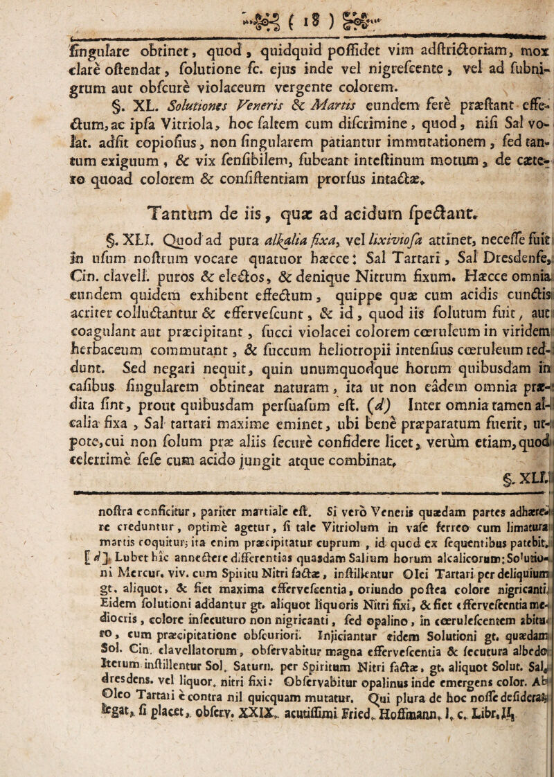\ . - ... 1 «*) mr i . ■■ I. I i Mi.n -1---—* .«. iw< clare oftendar, folutione fc. ejus inde vel nigrefeente , vel ad fubni- grum aut obfcure violaceum vergente colorem. §. XL. Solutionis Veneris Ec Martis eundem fere pradlant effe¬ rum, ac ipfa Vitriola, hoc faltem eum difcrimine, quod, rufi Sal vo¬ lat. adiit copiofius, non lingularem patiantur immutationem, fed tan¬ tum exiguum , 8c vix fenfibilem, fubeant intcftinum motum, de caete- to quoad colorem & confidentiam prorfiis inta&as* Tanttrm de iis, qusc ad acidam fpedanr. §. XLJ. Quod ad pura al^alia fixa, vel lixiviofa attinet, neceffe fuit In ufum nodiurn vocare quatuor hascce: Sal Tartari, Sal Dresdenfe, Cin. clavell. puros 6c elegos, & denique Nitrum fixum. Haecce omnia; eundem quidem exhibent ede&um, quippe quae cum acidis eundis; acriter colludantur 6c dfervefcunt, & id, quod iis folutum fuit, aut coagulant aut praecipitant, fucci violacei colorem coeruleum in viridem; herbaceum commutant, & fuccum heliotropii intenfius coeruleum red-;; dunt. Sed negari nequit, quin unumquodque horum quibusdam in: cafibus fingularem obtineat naturam, ita ut non eadem omnia pr*-ii dita fint, prout quibusdam perfuafum eft. (d) Inter omnia tamen al-B calia fixa , Sal tartari maxime eminet, ubi bene praparatum fuerit, ut-:i pote,cui non folum prae aliis fecurc confidere licet, verum etiam, quod i celerrime fefe cum acido jungit atque combinat, LXLTJ nofira conficitur, pariter martialc eft. Si vero Veneris quaedam partes adhaeret re creduntur, optime agetur, fi tale Vitriolum in vale ferreo cum limatura martis coquitur; ita enim praecipitatur cuprum , id quod ex fequenribus patebitj: £ d]< Lubet hic annc&cre differentias quasdam Salium horum alcalicorum;Sortio»; ni Mercur, viv. cura Spiritu Nitri fa&a:, infiilkntur Olei Tartari per deliquium gt. aliquot, & fiet maxima cffervefccntia, oriundo poftea colore nigricanti|i Eidem folutioni addantur gt. aliquot liquoris Nitri fixi, &fiet cfFcrvcftcntiamc-» diocris, colore infccuturo non nigricanti, fed ©palino, in ccerulcfcemcm abitu*; ro> cum praecipitatione obfcuriori. Injiciantur eidem Solutioni gt. quaedam; Sol. Cin. «lavellatorum, obfervabitur magna effervefeentia & fccutura aJbcdoi Iterum infiiUentur Sol. Satum, per Spiritum Nitri fadfoe» gt. aliquot Solut. 5al«i d res dens, vel liquor, nitri fixi.* Obfervabitur opalinus inde emergens color. Abi Oleo Tartaii ccontra nil quicquam mutatur. Oui plura de hoc nofiedefideraSji Jegat» fi glacft, obierv. XXIX. acmiffimi Eiied,. Hoffmann, I, c. Libr.IV
