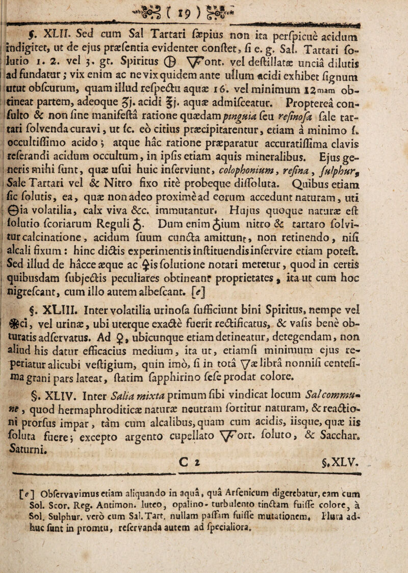 I .. XLIX. Sed cum Sal Tartari fopius non ita perfpicue acidum I indigitet, ut de ejus praefentia evidenter confiet, fi e. g. Sal Tartari fo- : ifatio i. 2. vel 3, gt. Spiritus © ^ont. vel deftillatse uncia dilutis i ad fundatur; vix enim ac ne vix quidem ante ullum acidi exhibet lignum utut obfcurum, quam illud refpe<5hi aquas 16. vel minimum 13mam ob¬ tineat partem, adeoque £j. acidi §j. aquae admifceatur. Propterea con- i fulto & non fine manifefia ratione quaedam ptvgaia Ceu re/inofk fale tar- tari folvendacuravi, ut lc. eo citius praecipitarentur, etiam a minimo L occultiffimo acido > atque hac ratione praeparatur accuratiffima clavis referandi acidum occultum, in iplis etiam aquis mineralibus. Ejus ge¬ neris mihi fimt, quae ufui huic inferviunt, colophonmm, refim, Jnlphur9 \ Sale Tartari vel Sc Nitro fixo rite probeque dillbluta. Quibus etiam fic folatis, ea, quae non adeo proximead eorum accedunt naturam, uti ©ia volatilia, calx viva Scc. immutantur. Hujus quoque naturae eft lolutio fcoriarum Reguli 5- Dum enim Juiin nitro Sc tartaro folvi- turcalcinatione, acidum fuum cun£fca amittunt, non retinendo, nili alcali fixum: hinc dictis experimentis inftituendisinfervire etiam potefi. Sed illud de hacce aeque ac ^isfolutione notari meretur, quod in certis quibusdam fubje&is peculiares obtineant proprietates, itaut cum hoc ? nigrefeant, cum illo autem albelcanr. [<?] §. XL1II. Inter volatilia orinofa fufficiunt bini Spiritus, nempe vel I ®ci, vel urinae, ubi uterque exadte fuerit re€tificatus, 3c vafis bene ob¬ turatis adfervatus. Ad J, ubicunque etiam detineatur, detegendam, non aliud his datur efficacius medium, ita ut, etiam fi minimum ejus re- periatur alicubi vefiigium, quin imo, fi in tota ^xlibxa nonnifi centefi- grani pars lateat, ftatim fapphirino fefe prodat colore. §. XLIV. Inter Salia mixta primum fibi vindicat locum Salcomnm« ne > quod hermaphroditicae naturae neutram fortitur naturam, &rea6tio« ni prorfus impar, tam cum alcalibus,quam cum acidis, iisque,qnae iis foluta fuere j excepto argento cupsllato 'yFort. foluto, 8c Sacchar* Saturni, C 1 §,XLV. [*?] Oblcrvavimusetiam aliquando in aqua, qua Arfenicum digerebatur,eam tum Sol. Scor. Reg. Antimon. luteo, opalino- turbulento tincam fuifie colore, a Sol. Sulphur, vero cum Sal.Tart. nullam palfam fuifle mutationem, Ilura ad¬ huc funt in promtu, refer vanda autem ad {pedaliora.