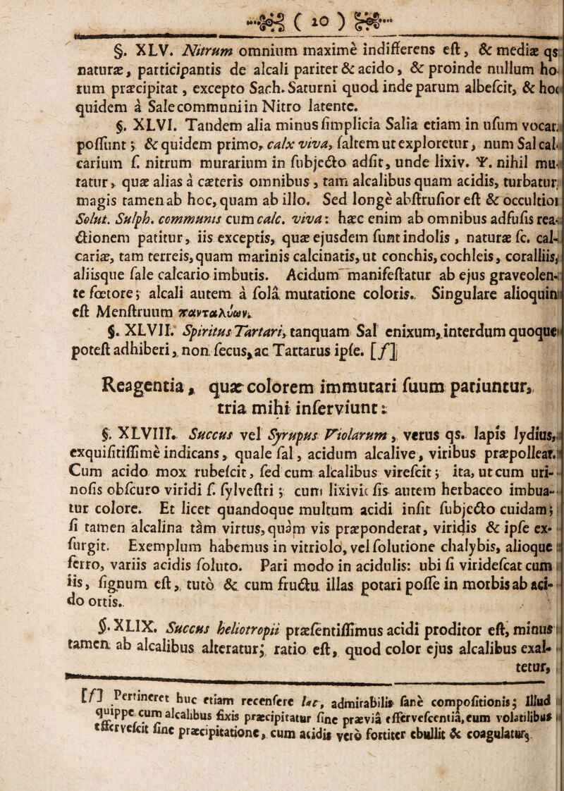 __»g ( 10 ) §fg-_ §. XLV. Nitrum omnium maxime indifferens eft, & mediae qs naturae, participantis de alcali pariter & acido, & proinde nullum ho rum praecipitat, excepto Sach.Saturni quod inde parum albefcir, & hot quidem a Sale communi in Nitro latente. §. XLVI. Tandem alia minus fimplicia Salia etiam in ufum vocar, poffiint \ & quidem primo, calx viva, faltem ut exploretur, num Sal cal carium f. nitrum murarium in fubje&o adfit, unde lixiv. T. nihil mu¬ ratur, quae alias a caeterls omnibus , tam alcalibus quam acidis, turbatur magis tamen ab hoc, quam ab illo. Sed longe abftrufior eft & occultior Solut. Sulph. communis cum calc. vivav haec enim ab omnibus ad fu fis rea¬ ctionem patitur, iis exceptis, quas ejusdem funt indolis , naturae fc. cal¬ cariae, tam terreis,quam marinis calcinatis, ut conchis,cochleis, coralliis,! aliisque fale calcario imbutis. Acidum manifeftatur ab ejus graveolens re foetore; alcali autem a fola mutatione coloris.. Singulare alioquin; eft Menftruum notvTotXvuv*. §. XLVII. Spiritus Tartari, tanquam Sal enixum,.interdum quoque poteft adhiberinon fecus*ac Tartarus ipfe. [/], Reagentia, quae colorem immutari futim patiuntur, tria mihi inferviunt 1 §, XLVIII. Succus vel Syrupus Vtolarum, verus qs. Iapis lydlus, cxquifitiftimeindicans, quale fal, acidum alcalive, viribus praepolleat.: Cum acido mox rubefcit, fed cum altalibus virefcit j ita, ut cum uri- nolis obfcuro viridi f. fylveftri *, cum lixivie fis autem herbaceo imbua¬ tur colore. Et licet quandoque multum acidi infit fubje&o cuidam; fi tamen alcalina dim virtus,quam vis praeponderat, viridis & ipfe ex- furgit. Exemplum habemus in vitriolo, vel folutione chalybis, alioque: ferro, variis acidis foluto. Pari modo in acidulis: ubi fi viridefcat cum is iis, lignum eft,, tuto Sc cum fru&u. illas potari pofTe in morbis ab ad¬ do ortis.. ramea $• XLIX. Succus hcliotropii praefentiflimus acidi proditor eft, minus 1 :a ab alcalibus alteratur J ratio eft, quod color ejus alcalibus exal- • tetur, [fl Pertineret huc etiam recenfere lac, admirabili* fare compofitionis; Illud U quippe oimalcahbus fixis praecipitatur fine praevia fffcrvefcenti^eum volatilibus H «»<r vetat fine praecipitatione, cum addit vero fortiter ebullit fc coagulatur*