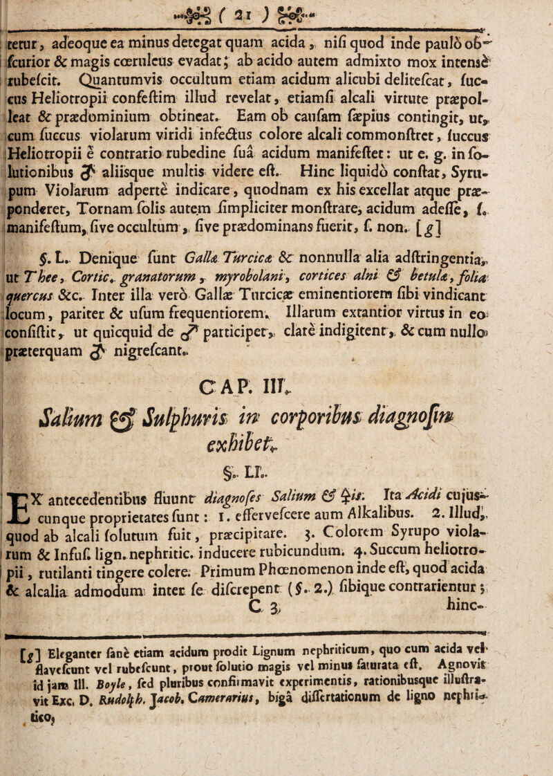 HNI ( 21 ) • > ' n — ■■■■ ■■■■• ~ ' ' ' ' * ■■ iiMMl»*————il^i . Ij^ itetur, adeoque ea mitius detegat quam acida,, nifiquod inde paulo ob*' ifcurior & magis coeruleus evadat; ab acido autem admixto mox intensi lubekir. Quantumvis occultum etiam acidum alicubi delitefcat, fuc¬ etis Heliotropii confeftim illud revelat, etiam fi alcali virtute praepol¬ leat & praedominium obtineat. Eam ob caufam fepius contingit, ut, cum fuccus violarum viridi infe&us colore alcali commonftrct, luccuf Heliotropii e contrario rubedine fua acidum manifefiet: ut e. g. info» llitionibus aliisque multis videre eft. Hinc liquido confiat, Syru- pum Violarum adperte indicare , quodnam ex his excellat atque prae¬ ponderer, Tornam folis autem iimpliciter monfirare, acidum adefle, L manifefium, fi ve occultum ,, five praedominans fuerit, f. non. [g] §. L., Denique funr Galla Turcica & nonnulla alia adfiringemia,, ut Thee, Cortic* granatorum, myrobolani, cortices alni & betula, folia quercus &c. Inter illa vero Gallae Turcicae eminentiorem fibi vindicant locum, pariter & ufum ftequentiorem* Illarum extantior virtus in eo^ confifiit, ut quicquid de participet,, clare indigitent» & cum nullo? praeterquam $ nigrefcante. I ‘ ' GAP. IN» Salium & Sulphuris; in corporibus diagnofm ! exhibet* I  f JC i V * §.. Lio. EX' antecedentibus fliiunr diagnofes Salium & §is. Ita. Acidi cujus» cunque proprietates funt: I. efFervefcere aum Alkalibus. 2. Illud,, quod ab alcali folutum fuit, praecipitare. 3. Colorem Syrupo viola— ! rum 8c Infufi lign. nephritic. inducere rubicundum. 4. Succum heliotro- 1 pii, rutilanti tingere colere; Primum Phoenomenon inde efi, quod acida & alcali* admodun* inter fe diferepent {§. 2.) fibiquecontradentur y C 3, hinc- ffl] Eleganter fine etiam acidum prodit Lignum nephriticum, quo cum acida vel* flavefeunt vel rubefiunt, ptout folutio magis vel minus fiturata efi. Agnovit id jam 111. Boyle, fid pluribus confirmavit experimentis, rationibusque illuftra-