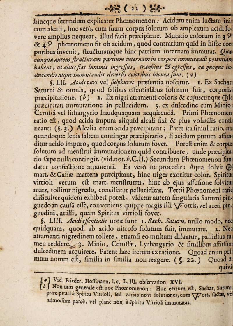 fameque fecundam explicatur Phaenomenon.* Acidum enim lu<5tam inii cumalcali, hoc vero, cum fuum corpus folutum ob amplexum acidi fo vere amplius nequeat, illud facit praecipitare. Mutatio colorum in 5 9 Sc 4 9 phaenomeno fit ob acidum, quod contrarium quid in hifce cor poribus invenit, ftru<fturamque hinc partium internam immutat. Qua cunqm autem firuEluram partium internam in corpore immutandi potenti an. habent i ut alius fiat luminis ingrejfus, tranfitus & egrejfus, ea quoque m ducendis atque immutandis diverps coloribus idonea fiunt, (a) §. LII. Acidipuri vel fiulphurei praefentia nofcitur. 1. Ex Sachar Saturni 8c omnis, quod falibus eflentialibiis follitum fuit, corporis praecipitatione, (b) 2. Ex nigri atramenti coloris & cujuscunque ®1< praecipitari immutatione in pellucidum. 3. ex dulcedine cum Minio Cerufsa vel lithargyrio haudquaquam acquirenda. Primi Phaenomen ratio eft, quod acida impura aliquid alcali fixi & plus volatilis comi neant: ($. 3.) Alcalia enim acida praecipitant; Patet ita fimul ratio, cm quandoque lenis faltem contingat praecipitatio , fi acidum purum affini: ditur acido impuro, quod corpus folutum fovet. Poteft enim Sc corpui folutum ad menftrui immutationem quid contribuere, unde praecipita; do iiepe nulla contingit. (vid.not.^.C.II.) Secundum Phaenomenon fun: datur confe&ione atramenti. Ea vero fic procedit: Aqua folvit ®; mart. & Gallae martem praecipitant, hinc niger exoritur color. Spiritu:; vitrioli verum eft mart. menftruum, hinc ab ejus affufione folvitui: mars, tollitur nigredo, conciliatur pelluciditas. Tertii Phaenomeni ratici difficulter quidem exhiberi poteft, videtur autem lingularis Saturni pin¬ guedo in caufa eflc, conveniens quippe magis illi Scortis,vel aceti pin-: guedini, acilli, quam Spiritus vitrioli fovet. §. LUE Acidiefifientialis notaefunt i.Sach. Satum, nullo modo, nec quidquam, quod, ab acido nitrofo folutum fuit, immutare. 2. Nec atramenti nigredinem tollere, etiamfi eo multum diluatur, pallidius men reddere.t_ 3. Minio, Cerufli, Lythargyrio & fimilibus affufun! dulcedinem acquirere. Parent haec iterum ex ratione. Quoad enim pri¬ mum notum eft, fimilia in fimilia nonrcagere. (5' 22.) Quoad 2, quivii W1 - - mhiiui 1 1 .. ,, ,_—-|. _ mm w|| mmm ... mwmm9mi9Hrt-funn_— Ef5! Vid4 Friedcr, HofFmann. 1, c. L.I1I. obfervation. XVI» Non tam generale eft hoc Phaenomenon : Hoc certum eft, Sachar. Saturn; praecipitari a Spiritu Vitrioli, fcd varias novi folutiones, cum ^?7ort. fa&as, vd admodum parce, vd plane non, a Spiritu Vitrioli immutatas.