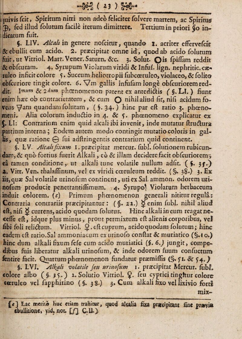 »»*» ( ** ) i jnivis feit, Spiritum nitri non adeo feliciter foIvere matrem, ac Spiritu* i fed illud folutum facile iterum dimittere. Tertium in priori $o in- : dicatum fuit. §. L1V. Alcah in genere no fc i cur, quando i. acriter effervefeir & ebullit cum acido. 2. praecipitat omne id, quod ab addo folutum fuit,ut Vitriol. Mart.Vener. Satum. &c. 5. Solut. Q>iflam reddit & cbfeuram. 4. Syrupum Violarum viridi & Infuf. liga, nephridc. cae* ruleo inficit colore %. Succum heliotropii fubcceruleo, violaceo, 8c fblit© obfcuriore trrsgit.eoiore. 6. Vm gallis infulamlonge obicurioremred¬ dit. Vnum &: 2&**» pfioenomenorrpatent ex anredi&is ( §. Ll. ) fiunt enim haec ob eomratietatem > & cum o nihil aliud fit, nifi acidum fo¬ vens ^ara quandamfollitam, ( §. 34.) hinc par efi ratio 3. phaeno¬ meni» Alia colorum indudio in 4. & f. phaenomeno explicatur ex: §. LI: Contrarium enim quid akali ibi invenit, inde mutatur firudlura ipai tium interna; Eodem autem modo contingit mutatio coloris in gal¬ lis, quse ratione © fui adfbingentis contrarium quid continent. §. LV Akali fixum 1. praecipitat mercur. fubl. £blutionem rubicun¬ dam, & quo fortius fuerit Allcali, eo illam deridere facit obfcuriorem ^ ca tamen conditione, ut allcali tunc volatile nullum adfit, ( $. jf.) Z, Vitr. Ven. thalalfinum, vel ex viridi coeruleum reddit. (§. 38«) 3. Ex iis, quae Sal volatile urinofum continent, uti ex Sal ammon. odorem uri¬ nofum producit penetrantiffimum. ,4. Syrupo^ Violarum herbaceum i induit eoiorem, (c) Primum phaenomenon generali nititur regulat Contraria contrariis praecipitantur : (§• 11.) ^ enim fubl. nihil aliud efi, nifi <ji currens, acido quodam folutus. Hinc allcali in eum reagat ne* erile efi, idque plus minus , prout permixtum efi: alienis corporibus, vel fibi fcli reli&um. Vitriol. § . efi cuprum, acido quodam folutumj hinc eadem efi ratio.Sal ammoniaeum ex urinofo confiat Sc muriatico (§^i o») hinc dum allcali fixum fefe cum addo muriatici (§» 6J jungit, compe¬ dibus filis liberatur allcali urinofum, & inde odorem fuum confuetum fentire facit. Quartumphaenomenon fundatur praemifiis (§. fi* &T4.) §. LVI. Alkali volatile /eu urinofum 1. praecipitat Mercur. fobL colore albo ( §. 3 V.) 2. Solutio Vitriol. feu cyprici tinghur colore eeeruleo vel fapphirino ( §. 3 8.) 3. Cum alkali fixo vel lixivio forti mix- £*] Lac meriti» huc etiam trahitur, quod alcalia fixa praecipitant fine pmm
