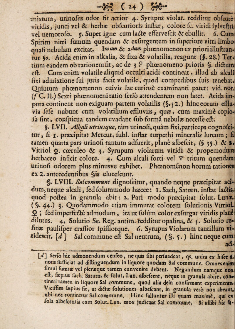 .. ■— 1 mmrn^mrnmmm i inixtum, urinofus odor fit acrior 4. Syrupus violar. redditur obfcure viridis, junci vel & herbas obfcurioris inftar, colore fc. viridi fylveftri vel nemorofo. f. Super igne cum ladte effervefeit & ebullit. 6. Cum Spiritu nitri fumum quendam Sc exfurgentem in fuperiore vitri limbo quafi nebulam excitat. Imum & i^um phaenomenon ex prioriilluftran- tur $0. Acida enim in alkalia, & fixa & volatilia, reagunt (f. 28.) Ter¬ tium eandem ob rationem fit, ac de 3 ? phaenomeno prioris §. di&um eft. Cum enim volatile aliquid occulti acidi contineat, illud ab alcali fixi admixtione fui juris facit volatile, quod compedibus fuis tenebat. Quintum phaenomenon cuivis lac curiose examinanti patet: vid.not, (f C. II.) Sexti phaenomeni ratio ferio attendentem non latet. Acida im¬ pura continent non exiguam partem volatilis (§.52. ) hinc eorum effhw via fife nubunt cum volatilium effluviis, quae, cum maxime copio-4 iafint, confpicua tandem evadant fub forma nebulae neceffe eft. §. LVII. Alkali utriusque, tam urinofi, quam fixi,particeps cognofci- tur, fi 1. praecipitat Mercur, fubl. inftar turpethi mineralis luteum ,* fi tamen quarta pars urinofi tantum adfuerit, plane albefeit, (§ 35.) 8c 2* Vitriol £. coeruleo & 3. Syrupum violarum viridi & propemodura: herbaceo inficit colore. 4. Cum alcali forti vel 'F tritum quendam: urinofi odorem plus minusve exhibet. Phaenomenon horum rationes; ex 2. antecedentibus §is clucefcunt. §. LVIIL Satcommune dignofcitur, quando neque praecipitat aci¬ dum, neque alcali, fed fblummodo hxcce: 1. Sach. Saturn. inflat la&is,; quod poftea in granula abit: 2. Pari modo praecipitat folut. Lunas. (§. 44.) 3. Quodammodo etiam immutat colorem folutionis Vitriol. <5 ; fed imperfe&e admodum, ita ut folum color exfurgat viridis planci dilutus. 4, Solutio Sc. Reg. anrim. tedditur opalina, & $. Solutio re-< finae paulifper craflior fpiffiorque. fi. Syrupus Violarum tantillum vi¬ ridescit. [*/] Sal commune eft Sal neutrum, (§.5.) hinc neque cum: a&j [4] Serio hic admonendum ccnfeo, nequis fibi perfuadeat, qs. unica ex hi/ce 6A notis fufficiat ad diftinguendum in liquore quodam Sal commune. Omnes cnimi fimul fumtas vel plcraequc tamen ennvenire debent. Negandum namque noni eft, faepius fach. Saturn. & folut. Lun, albefeere, neque in granula abire, con»i tineri tamen in liquore Sal commune, quod alia dein confirmant experimenta.i Viciflfim faepius fit, ut di&as folutiones albefeant, in granula vero non abeant,! ubi nec continetur Sal commune. Hinc falluntur illi quam maxime, qui exi fola albefccntia cnm Soiut.Lun, mox judicant Sal commune, Si ullibi hic fa-i