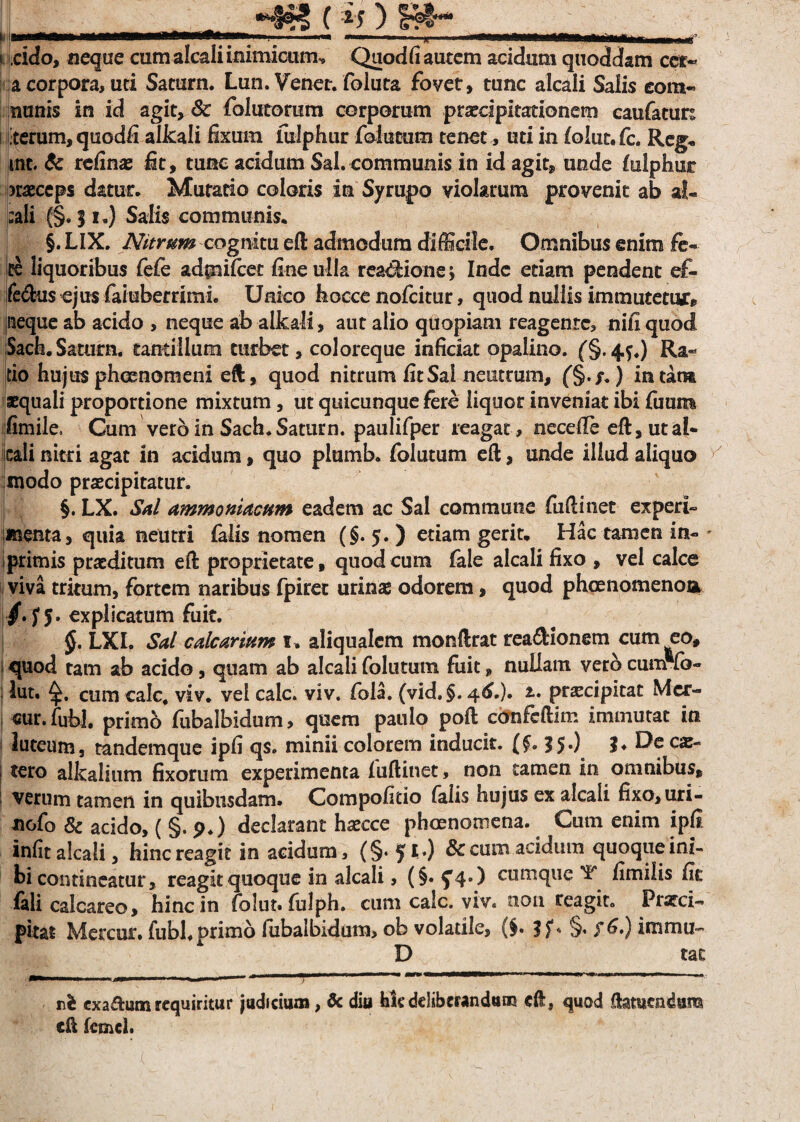 -4*? ( i $ ) If4'~ * ..—  * mtnnmm n«n i ; ««. , , r i eido, neque cum alcali inimicum, Quod (i autem acidum qtioddam cct- a corpora, uti Saturn. Lun. Venor. foiuta fovet, tunc alcali Salis eom- nunis in id agit, & folutorum corporum praecipitationem caufatun i rerum, quodfi alkali fixum fulphur foiutum tenet, uti in foiut.fc. Reg* mt. & refinae fit, tunc acidum Sal. communis in id agit, unde fulphur jraeccps datur. Mutatio coloris in Syrupo violarum provenit ab al- ;ali (§. 51.) Salis communis. §. LIX. Nitrum cognitu eft admodum difficile. Omnibus enim fe¬ te liquoribus fefe adpifcet fine ulla rea&ione; Inde etiam pendent ef- fe<ftu$ ojus faiuberrimi. Uako hocce nofeitur, quod nullis immutetur, jiieque ab acido , neque ab alkali, aut alio quopiam reagente, nifi quod Sach.Satum, tantillum turbet, coloreque inficiat opalino. (§.44.) Ra¬ tio hujus phaenomeni eft, quod nitrum fit Sai neutrum, f§./.) in tara squali proportione mixtum, ut quicunque fere liquor inveniat ibi fimm iimile.. Cum vero in Sach. Saturn. paulifper reagat, necefie eft, ut al¬ cali nitri agat in acidum, quo plumb. foiutum eft, unde illud aliquo modo praecipitatur. §. LX. 4Sal ammoniacum eadem ac Sal commune fuftinet experi- menta, quia neutri falis nomen (§. 5. ) etiam gerit. Hac tamen in- i primis praeditum eft proprietate, quod cum fale alcali fixo , vel calce viva tritum, fortem naribus fpiret urinae odorem, quod pheenomenoa /•rs- explicatum fuit. $. LXI. Sal calcarium 1. aliqualcm monftrat rea&ionem cum eo, quod tam ab acido, quam ab alcali foiutum fuit, nullam veto cum fb- lut. cum calc, viv. vel calc. viv. fbla. (vid. §. 46,), t, praecipitat Mcr- cur. fubl. primo fubalbidum, quem paulo poft cbofeftim immutat iti 1 luteum, tandemque ipfi qs. minii colorem inducit. ($. 15.) ?♦ De cae- i tero alkalium fixorum experimenta fuftinet, non tamen in omnibus, verum tamen in quibusdam. Compofido falis hujus ex alcali fixo, uri- nofo Sc acido, ( §. p.) declarant haecce phaenomena. Cum enim ipfi infit alcali, hincreagit in acidum, (§. 5 tO & cum acidum quoque ini- hi contineatur, reagit quoque in alcali, (§*5’4#) cumque T fimilis fit feli calcareo, hinc in folut. fulph. cum calc. viv. non reagit. Prarci- pitat Mercur. fubl. primo fiibalbidum, ob volatile, (§• §• $&•) immu- D tat —..~ — y—  * nh cxa&um requiritur judicium, & diu kkdeliberandum eft, quod ftameadum eft fcmcl.