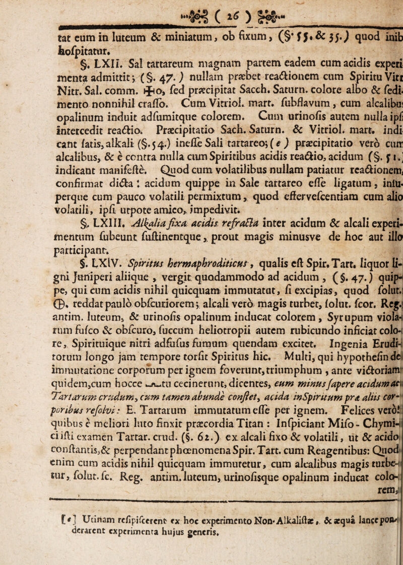 ..(**) tat eum in luteum & miniatum, ob fixum, (§' f 5* & 35.) quod Inib hofpitatur. §. LXII. Sal tartareum magnam partem eadem cum acidis experi menta admittit > (§. 47.) nullam praebet readionem cum Spiritu Vitt Nitr. Sal. cormm. »f<o, fed praecipitat Sacch. Saturn. colore albo Sc fedi* mento nonnihil crafio. Cum Vitriol. mart. fubflavum, cum alcalibu; opalinum induit adfumitque colorem. Cum urinofis autem nulla ipfi intercedit rea&io* Praecipitatio Sach. Saturn. & Vitriol. mart, indi eant fatis* alkali (§. 5 4.) indleSali tartareo; (e ) praecipitatio vero cum alcalibus, & e centra nulla cum Spiritibus acidis rea&io, acidum f§. f i .’ indicant manifefle. Quod cum volatilibus nullam patiatur rca&ionem, confirmat di<5fca t acidum quippe in Sale tartareo efle ligatum * infu- perque cum pauco volatili permixtum, quod effer vefcentiam cum alio volatili, ipfi urpote amico, impedivit. §, LX1II. Alkaliafixu acidis, refrafta inter acidum Sc alcali experi¬ mentum fubeunt fuftaientque,, prout magis minusve de hoc aut illo participant. §. LXlV. Spiritus hermaphroditicus, qualis eff Spir,Tart, liquor li¬ gni Juniperi aliique , vergit quodammodo ad acidum , ( §. 47.) quip¬ pe, qui cum acidis nihil quicquam immutatut, fi excipias, quod folut.: (B* reddatpaulo obfeuriorem; alcali vero magis turbet, folut. fcor. Reg.| antim. luteum* Sc urinofis opalinum inducat colorem, Syrupum viola-i rum fufeo Sc obfcuro, fuccum heliotropii autem rubicundo inficiat colo* re. Spirituique nitri adfufus fumum quendam excitet. Ingenia Erudin torum longo jam tempore torfit Spiritus hic. Multi, qui hypothefinde immutatione corporum per ignem foverunt, triumphum , ante vi&orianr quidem,cum hocce cecinerunt, dicentes, eum minusfapere acidum acu Tartarum crudum, cum tamen abunde confiet, acida inSpintum pra aliis cor- poribus refolvi: E. Tartarum immutatum efle per ignem. Felices verol; quibus e meliori luto finxit praecordia Titan : Infpiciant Mifo- Chymi-i ciifli examen Tartar. ernd. (§. 62.) ex alcali fixo Sc volatili, ut Sc acido conflantis,& perpendantphcenomenaSpir. Tart. cum Reagentibus: Quod enim cum acidis nihil quicquam immuretur, cum alcalibus magis turbe-i tur, folut. k. Reg. antim. luteum, urinofisque opalinum inducat colo- remsi t * ] Utinam rcflpi (cerent ex hoc experimento Non* Alkaliftac # & «qua ianccpoa* derarent experimenta hujus generis.
