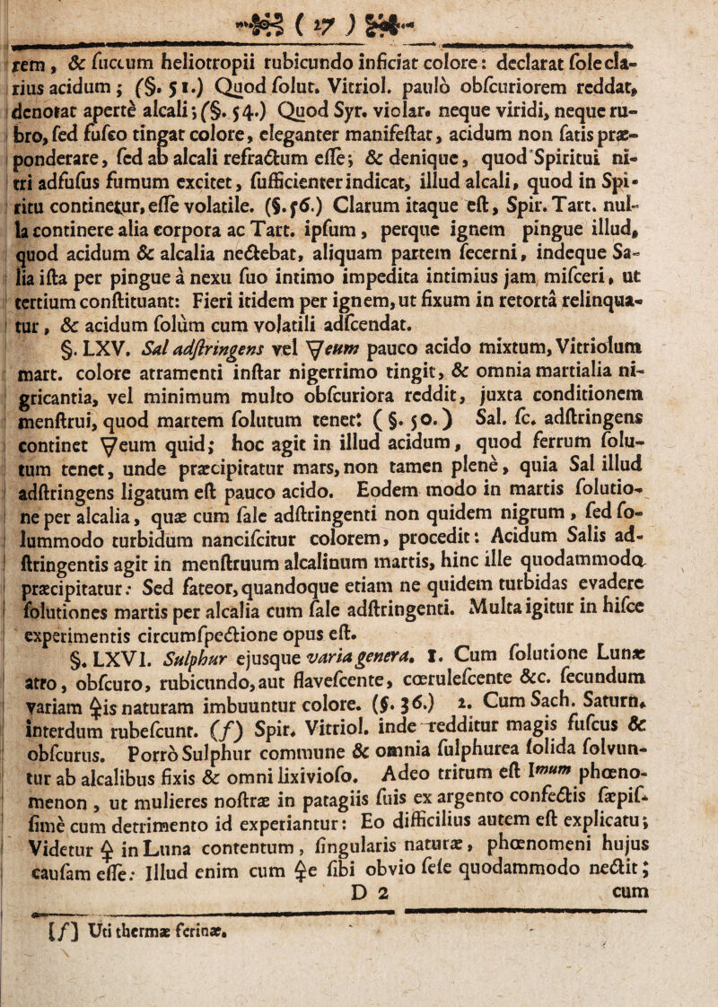 ^; &<*«- ■ .. “’ - ---. m ■»■*> rem , & fuctum heliotropii rubicundo inficiat colore: declarat folecla¬ rius acidum; (§.51.) Quod folut, Vitriol. paulo obfcuriorem reddat* dcnoiat aperte alcali *, (§. 54.) Quod Syr. violar. neque viridi, neque ru¬ bro, fed fufeo tingat colore, eleganter manifeflat, acidum non fatis prae¬ ponderare, fcd ab alcali refractum efle*, & denique, quod Spiritui ni¬ tri adfufus fumum excitet, fufficienterindicat, illud alcali, quod in Spi¬ ritu continetur, efle volatile. (§.f6.) Clarum itaque efl, Spir.Tart. nui- la continere alia corpora ac Tart. ipfum, perque ignem pingue illud* quod acidum & alcalia ne&ebat, aliquam partem Tecerni, indeque Sa¬ lia ifla per pingue a nexu fuo intimo impedita intimius jam mifceri, ut tertium conflituant: Fieri itidem per ignem, ut fixum in retorta relinqua¬ tur , 8c acidum folum cum volatili adfcendat. §. LXV. Sal adflringens vel Veum pauco acido mixtum, Vitrioiutn mart. colore atramenti inflar nigerrimo tingit, & omnia martialia ni¬ gricantia, vel minimum multo obfcuriora reddit, juxta conditionem menflrui, quod martem folutum tenet: ( §. 50.) Sal. fc. adflringens continet ^eum quid; hoc agit in illud acidum, quod ferrum folu¬ tum tenet, unde praecipitatur mars, non tamen plene, quia Sal illud adflringens ligatum eft pauco acido. Eodem modo in martis folutio- 1 ne per alcalia, quae cum fale adflringenti non quidem nigrum , fed fo- lummodo turbidum nancifcitur colorem, procedit: Acidum Salis ad- 1 flringentis agit in menflruum alcalinum martis, hinc ille quodammodo praecipitatur: Sed fateor, quandoque etiam ne quidem turbidas evadere i folutiones martis per alcalia cum fale adflringenti. Multa igitur in hifce experimentis circumfpe&ione opus eft. §♦ LXVI. *Sulphur ejusque varia genera» I. Cum folutione Lunae atro, obfcuro, rubicundo,aut flavefeente, coerulefcente &c. fecundum variam 4i$ naturam imbuuntur colore. (J. 36.) 2. Cum Sach, Saturn* interdum rubefcunr. (/) Spir. Vitriol. inde Tedditur magis fufeus & obfcurus. Porro Sulphur commune & omnia fulphurea tolida folvun- tur ab alcalibus fixis & omni lixiviofo. Adeo trirum efl Imtm pheeno- menon , ut mulieres noflrae in patagiis fuis ex argento conferiis fiepif* fime cum detrimento id experiantur: Eo difficilius autem efl explicatu; Videtur ^ in Luna contentum, lingularis naturae, phaenomeni hujus caufameffe; Illud enim cum $e fibi obvio fele quodammodo ne&it; D 2 cum [/) Uti thermae ferinae.