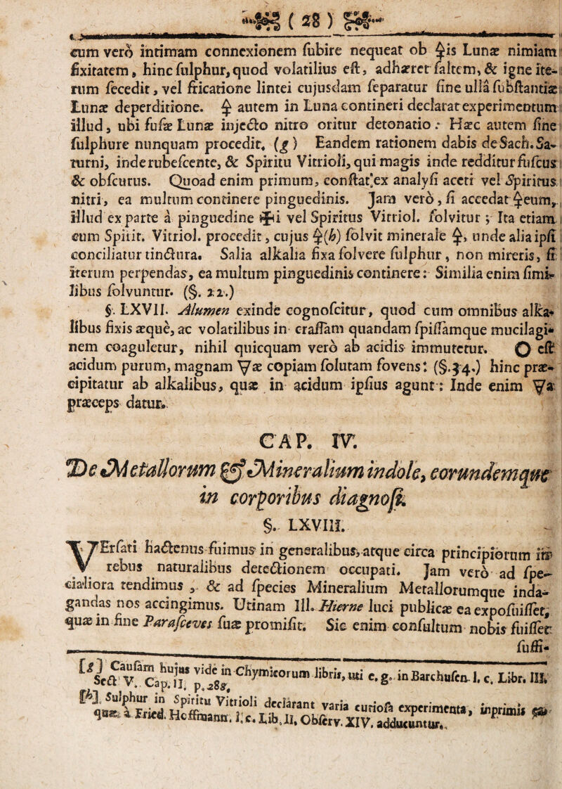t..;iiiiHininii— ifir*-——r-ft—' -— —-■ —im « cum vero intimam connexionem fubire nequeat ob $i$ Luna? nimiam fixitatem, hinc fulphur, quod volatilius eft, adhsererfaltem,& igne ite- tum fecedit,vel fricatione lintei cujusdam feparatur fine ulla fu hftantiss; Luna? deperditione. £ autem in Luna contineri declarat experimentum illud 5 ubi fufe Lunae inje&o nitro oritur detonatio .* Hstc autem fine fulphure nunquam procedit* (£) Eandem rationem dabis deSach.Sa- turni, inderubefeente, & Spiritu Vitrioli, qui magis inde redditur fufeus ®c obfcurus. Quoad enim primum, confrat*ex analyfi aceti vel «Spiritus nitri, ea multum continere pinguedinis. Jam vero, fi accedat ^eum, illud ex parte a pinguedine $ju vel Spiritus Virriol. folvitur; Ita etiam cum Spiiit. VitrioJ. procedit, cujus §(h) folvit minerale unde aliaip/I conciliatur tindura. Salia alkalia fixafolvere frilphur, non mireris, fi iterum perpendam, ea multum pinguedinis continereSimilia enim fimi* libus fiolvuntur. (§. 22.) §. LXVII. Alumen exinde cognofdtur, quod cum omnibus alka* libus fixis aeque, ac volatilibus in crafram quandam fpiframque mucilagi* nem coaguletur, nihil quicquam vero ab acidis immutetur. Q cfr acidum purum, magnam copiam folutam fovens t (§.34.) hinc prae* cipitatur ab alkalibus, quas in acidum ipfius agunt: Inde enim praeceps datur* CAP. IT. etallorum ^tMin€ruliuynindolc> CQvundcynqMt in corporibus diagnofk §.: LXVIIL VErfati hadlenus fiiimus in generalibus, atque circa principiorum iw rebus naturalibus dete&ionem occupati. Jam vero ad fipe- cidiora tendimus , dc ad fpecies Mineralium Metallorumque inda¬ gandas nos acdngimus. Urinam IlL Hier ne luci publicae ea expofuifiet, qux in fine Parafecves fax promifit. Sic enim confultum nobis fuifier ____ fuffi- vCcapjf p c%mi£Orum libri»,«i c.g. inBarchuftn. 1. c. Libr. II]