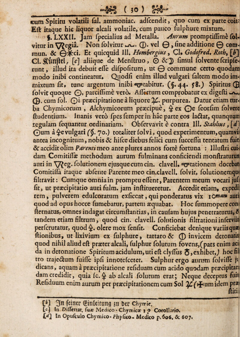 _ ^»»»— , ---tmni __ljwH,«rriii ■ - Wi cum Spiritu volatili fal. ammoniac. adfcendit, quo cum ex parce coit**: Eft itaque hic liquor alcali volatile, cum pauco fulphure mixtum. }. LXXIL Jam fpecialius ad Metalla. Aurum promptiflimS fol- vitur in ^Jegia. Non ^vitur (D• vel ©, fine additione © c©m- mun. & ©3£ci. Et quicquid 111* Hombergius, Cb Godofred, Roth, [£] Cl.^unjW, [c] aliique de Menftruo, © &J) fimul folventefcripfe-: runt, illud ita debuitefle difpofitum, ut © commune certo quodam modo inibi contineatur* Quodfi enim illud vulgari faltem modo im¬ mixtum fit* tunc argentum inibi itabitur. (§.44. f8.j Spiritus © folvit quoque ©, parciflime vero. Aflktum comprobatur ex digefti © . cum fol. Qi praecipitatione a liquore purpurea. Datur etiam tur¬ ba Chymicorum , Alchymicorum praecipue, £ ex ©e feorfim folverc ftudentium. Inanis vero fpes femperin hac parte eos la&at, quanquain regulam fequantur ordinariam. Obfervavit e contra 111. Stabhus, [d[ ©um a ^evulgari (§. 70.) totaliter fol vi, quod experimentum, quamvii antea incognitum, nobis & hifce diebus felici cum fucceflii tentatum fuit: Sc accidit olim Parenti meo ante plures annos forte fortuna : llluflri cui¬ dam Comitiflie methodum aurum fulminans conficiendi monftraturusi auri in folutionem ejusquecum cin. clavcll* stationem docebat Comitiffa itaque abfente Parente meo cin.clavell. folvit, folutionemque filtravit: Cumque omnia in promptu efient, Parentem meum vocari jufi fit, ut praecipitatio aurifulm. jam inftitueretur. Accedit etiam, expedi: rem, pulverem edulcoratum exficcat, qui ponderatus vix 1 omam auri quod ad opus hocce fumebatur, partem aequabat. Hoc fummopere con fternatus, omnes indagat circumflandas, in caufam hujus penetraturus, tandem etiam filtrum, quod cin. clavell. folutionis filtrationi inferviiti perferutatur, quod olere mox fenfit. Conficiebat denique variis qua ftionibus* ut lixivium ex fulphure, tartaro & ® invicem detonatis quod nihil aliud eft praeter alcali, fulphur folutum fovens,(pars enim aci da in detonatione Spiritum acidulum, uti eft clyfius $>exhibet,J hocfil tro traje&um fuifte ipfi innotefeerer. Sulphur ergo aurum folviffe ji dicans, aquam a praecipitatione refiduamcum acido quodam praecipitan damcredidit, quia fc. £ ab alcali folutum erat; Neque deceptus fuit Refiduum enim aurum per praecipitationem cum Sol fifmm idem prai ftitii M 3u feiner ©nletruncj $u Der chywic. In Dillertat. fuae Medico « Chymicae 5 o Corolhrio. In Opufculo Chymico- Ahyfico- Medico p,6o6. 3c 607,