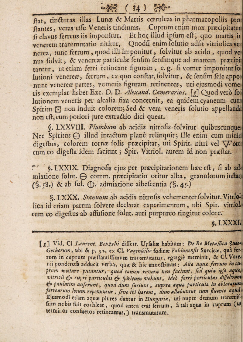 _( ?4 ) Sffi -'' ,j flat j tinduras illas Lunae & Martis cosruleas in phatmacopoliis pro flantes 5 veras efle Veneris tinduras. Cuprum enim mox praecipitatui fi clavus ferreus iis imponitur. Et hoc illud ipfum eft , quo martis it generem transmutatio nititur, Quodfi enimfolutio adfit vitriolicave nerea, tunc ferrum ,quod illi imponitur, folvitur ab acido , quod ve nus folvit, Sc venereae particula fenfim fenfimque ad martem praecipi tantur, ut etiam ferri retineant figuram, e. g. fi vomer imponitur fo lutioni venerem, ferrum, ex quo conflat,folvitur, & fenfim fele appo nunt venerese partes, vomeris figuram retinentes, uti ejusmodi vome ris exemplar habet Exc. D, D. Alexand. Camerarius» [g] Quod vero fo lotionem veneris per alcalia fixa concernit, ea quidem cyaneum curr Spiritu 0 non induit colorem*, Sed & vera veneris folutio appellanch non eft, cum potiori jure extradio dici queat. LXXVIIL T lumbum ab acidis nitrofis folvitur quibuscunquei Ncc Spiritus @ illud intadum plane relinquit*, Ille enim cum minie digeflus, colorem torn^ folis praecipitat, uti Spirit. nitri vel ^T6rt cum eo digefta idem faciunt \ Spir. VitrioL aurem id non praeflat. rr §. LXXIX. Diagnofis ejus per praecipitationem haec eft, fi ab ad: mixtione folut. © comm. praecipitatio oritur alba, granuloruminflar, {§.58.) Sc ab fol. ®. admixtione albefcentia (§. 45.) §. LXXX. Stannum ab acidis nitrofis vehementer folvitur. Vitrio-: lica idetiam parum folvere declarat experimentum, ubi Spir. vitriol. cum eo digeflus ab affufione folut. auri purpureo tingitur colore. §. LXXXL w Vid, Cl. Laurent. Renzclii differt. XJpfaliae habitam: De Re Metallica §ueo*\ Gothorum, ubi & p. ex Cl. Vagenfeilio fodinae Rahlunenfis Suecicae, qua fcr>' ruro in cuprum praflanti/fimum transmutatur, egregie meminit, & CJ.Varc. nii ponderofa adducit verba, quae& hic anne&imus: Alia aqua ferrum inm frum mutare -putantur, quod tamen revera non faciunt, fed quia ipfa aqu&i- •vitrioli & cupri particulas & fpiritum vehunt, ideo feni particulas dtflelvuM €$» paulatim auferunt, quod dum faciunt, cuprea aqua particula in ablatajtum fenearum locum reponuntur, fi ve ibi h&rent, dum allabantur cum fluente aqua* Ejusmodi etiam aquae plurcs dantur in Hungaria, uti nuper demum transmifi fum nobis fuit cochlear, quod antea erat ferrum, a tali aqua in cuprum (ut terminos confuetos retineamus,) transmutatum.