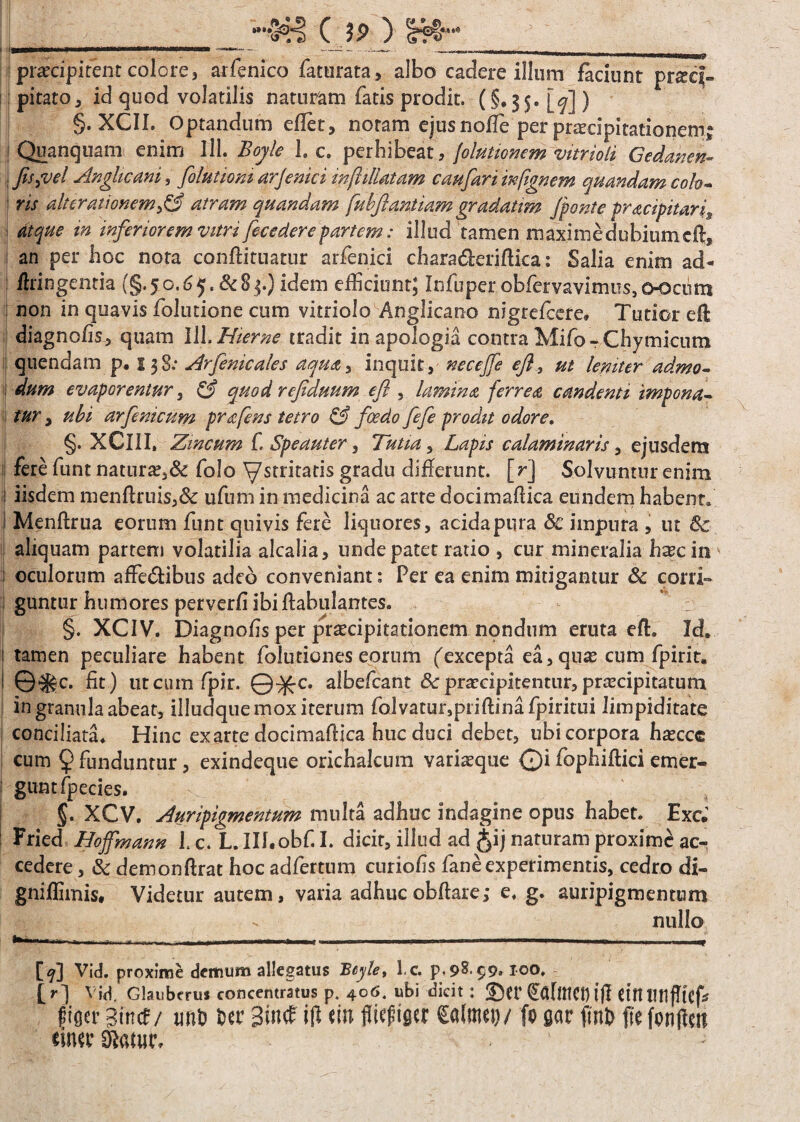-•!&§ C 3P ) t««4 prscipitent colore, arfenico faturata, albo cadere illum faciunt prsq- pitato, id quod volatilis naturam fatis prodit. (§.35. W) §. XCII. Optandum effiet, noram ejus node per praecipitationem I Quanquam enim lll. Boyle 1. c. perhibeat, jolutionem vitrioli Gedancn- j fisjvel Anglicani, folutiom arjenici infhllatam c au fari infignem q Piandam colo- ris alter amnem £3 atram quandam fubfiantiamgradatim fonte pracipitaris atque in inferiorem vitri fece der e partem; illud tamen maxime dubiumcft, an per hoc nota conftituatur arfenici chara&eriftica: Salia enim ad- fhingentia (§.50.65. &83.) idem efficiunt; Infuper obfemvimus,o-ociitn non in quavis folutione cum vitriolo Anglicano nigreficere. Tutior eft diagnofis, quam lH. Hieme tradit in apologia contra Mifo - Chymicnm quendam p. 138.* Arfenicales aqua^ inquit, neceffe efl, ut leniter admo¬ dum evaporentur, & quod refiduum e fi , lamina ferrea candenti impona¬ tur , ubi arfenicum prafens tetro & foedo fefe prodit odore. §. XCllI. Zincum fi Spe aut er, Tutia, Lapis calaminaris, ejusdem fere fiunt naturae,& fiolo ystritatis gradu differunt, [r] Solvuntur enim iisdem menftruis,& ufium in medicina ac arte docimaftica eundem habent» Menftrua eorum fiunt quivis fere liquores, acidapura Sc impura , ut 6c aliquam partem volatilia alcalia, unde patet ratio , cur mineralia h^c in oculorum afFe&ibus adeo conveniant: Per ea enim mitigantur & corri¬ guntur humores perverfi ibiflabulantes. §. XCIV. Diagnofis per praecipitationem nondum eruta eft. Id. tamen peculiare habent fiolutiones eorum fexcepta ea, quse cum fipirit. ©$gc. fit) utcumfpir. Q^-c. albeficant &praecipitentur,praecipitatum in granula abeat, illudque mox iterum fiolvatur,priftinafipiritui limpiditate conciliata. Hinc exarte docimaftica huc duci debet, ubi corpora haecce cum 9 funduntur, exindeque orichalcum varisque ©i fiophiflici emer¬ gunt fipecies. §. XCV. Auripigmentum multa adhuc indagine opus habet. Exci cedere , & demonftrat hoc adfiertum curiofis fiane experimentis, cedro di- gniffimis. Videtur autem, varia adhuc obflare; e. g. auripigmentum nullo -- ■- - T [9] Vid. proxime demum allegatus Beyle, l.c p, 9^ 99.100. [r] Vid. Glaubcrus concentratus p, 406. ubi dicit: ®et* Ctft piflcr gituf/ im& 6« 3t*t(E ift «i» fliefiifitr €a(mev/ fogar fml> fte fonftm tintr £f}«tur. w*