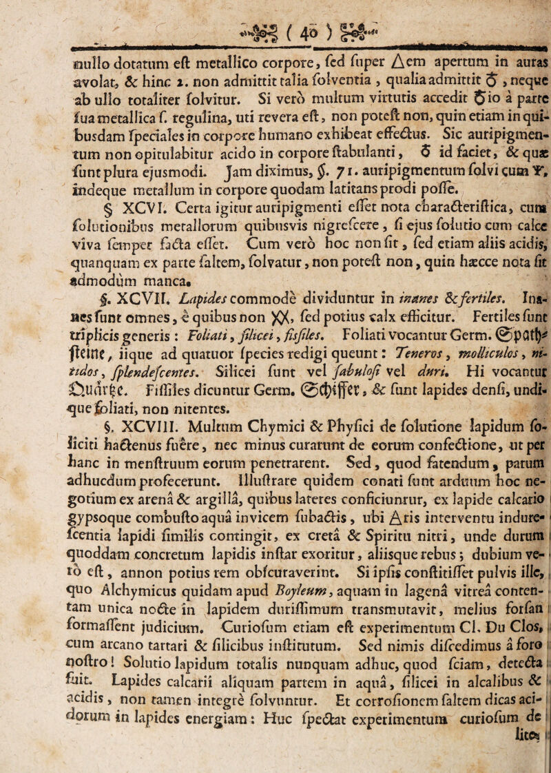 * * ( 4» ) £*- mullo dotatum eft metallico corpore, fed fnpcr Aem apertam ia auras avolat, & hinc ». non admittit talia folventia , qualia admittit $ > neque ab ullo totaliter folvitur. Si ver<> multum virtutis accedit $io a parte iua metallica f. regulina, uti revera eft, non poteft non, quin etiam in qui¬ busdam fpeciales in corpore humano exhibeat effedus. Sic auripigmen¬ tum non opitulabitur acido in corpore ftabulanti, <5 id faciet, &quas funtplura ejusmodi. Jam diximus, §. 71, auripigmentum folvicum Y, indeque metallum in corpore quodam latitans prodi polle. § XCVI. Certa igitur auripigmenti efict nota chara&eriftica, cum folutionibus metallorum quibusvis nigreftere, li ejus folutio cum calce viva fernper fada eftet. Cum vero hoc non fit, fed etiam aliis acidis, quanquam ex parte faltem, fblvatur, non poteft non, quin haecce nota fit admodum manca. §. XCVIT. Lapides commode dividuntur in inanes Sc fertiles. Ina¬ nes funt omnes, e quibus non )Q(> fed potius calx efficitur. Fertiles fune triplicis generis : Foliati, filicti, fisfiles. Foliati vocantur Germ. @pC5t^ fleine, iique ad quatuor Ipecies redigi queunt: Teneros, molliculos, ni- tidos, JplendeJc entes. Silicei funt vel fabuhfi vel dnru Hi vocantur 0.udr|e. Fiffiles dicuntur Germ. , Sc funt lapides denfi, undi- quefcliati, non nitentes. §, XCVI1I. Multum Chymici Sc Phyfici de folutione lapidum fo- Jiciti hactenus fuere, nec minus curarunt de eorum confe&ione, ut per hanc in menftruum eorum penetrarent. Sed, quod fatendum, parum adhucdum profecerunt. Illuftrare quidem conati funt arduum hoc ne¬ gotium ex arena Sc argilla, quibus lateres conficiuntur, ex lapide calcario gypsoque combuftoaqua invicem fuba£Hs, ubi Aris interventu indure- 1 icentia lapidi fimilis contingit, ex creta Sc Spiritu nitri, unde durum i quoddam concretum lapidis inftar exoritur, aliisque rebus; dubium ve¬ lo eft, annon potius rem obfcuraverint. Si ipfis conftitiflet pulvis ille, quo Alchymicus quidam apud Boyleum, aquam in lagena vitrea conten¬ tam unica no €te in lapidem duriffimum transmutavit, melius forfan formaflent judicium. Curiofum etiam eft experimentum Cl. Du Cios, cum arcano tartari Sc filicibus inftirutum. Sed nimis difcedimus a foro ijoftrol Solutio lapidum totalis nunquam adhuc, quod fciam, detefta: fuit. Lapides calcarii aliquam partem in aqua, filicei in alcalibus Sc acidis, non tamen integre folvuntur. Et corrofioncm faltem dicas aci¬ dorum in lapides energiam: Huc fpe&at experimentum curiofum de