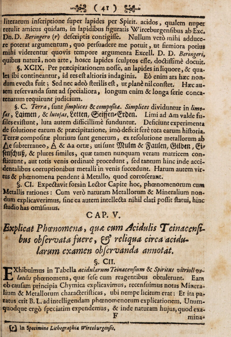 •“$*! C 4* ) fe§”“ ; Jitcrarum infcriptione fuper lapides per Spirit. acidos * qualem nuper retulit amicus quidam, in lapidibus figuratis Wirceburgenfibus ab Exe* Dn.D. Beringero (r) defcriptis contigifle. Nullum vero mihi adduce¬ re poterat argumentum, quo perfiiadere me potuit, ut firmiora potius mihi viderentur quows tempore argumenta Excel!. D. D. Beringeri, quibus natura,non arte, hosce lapides fculptos efle, dodiffime docuit. §. XCIX. Per praecipitationem nolTe, an lapides in liquore, Sc qua¬ les ibi contineantur, id res eft altioris indaginis. Eo enim ars hxc non¬ dum eveda fuit; Sed nec adeo fterilis eft, ut plane nil conflet. Hsec au- lem refervanda funt ad fpecialiora, longum enim & longa lerie conca¬ tenatum requirunt judicium. §. C. Terra, funt fimplices Sccompofita. Simplices dividuntur in lim$~ fas, gatmen, Sc lutojas, getten, @eif Limi ad Am valde fu- files exiftunt, luta autem difficillime funduntur. Deficiunt experimenta de folutione earum Sc praecipitatione, imo deficit fere tota earum hiftoria. Terrae compofitae plurium funt generum, ex refolutione metallorumab Ae fubterraneo, & Sc Aa ortae, uti funt SOJulm Sc §dUl CH, ©ilbtU , (Ji* fhlfcfyuj?, Sc plures fimiles, quae tamen nunquam veram matricem con- ftituunt, aut totis venis ordinate procedunt, fed tantum hinc inde acci¬ dentalibus corruptionibus metalli in venis fuccedunt. Harum autem vir¬ tus Sc phaenomena pendent a Metallo, quod corroferant. §. CI. Expedavit forsan Ledor Capite hoc, phaenomenorum cum Metallis rationes: Cum vero naturam Metallorum Sc Mineralium non¬ dum explicaverimus, fine ea autem intelleda nihil clari poflit flatui, hinc Audio has omifimus. CAP. V. Explicat Phaenomena, qua, cum Acidulis Teinacenjt- bus obfervata fuere , reliqua circa acidu~ larum examen obfervanda annotat. E §. cir. Xhibuimus in Tabella acidularum Teinacevtfium Sc Spiritus vitrioliv®- _i Utilis phoenomena, quae fefe cum reagentibus obtulerunt. Eam ©bcaufam principia Chymica explicavimus, recenfuimus notas Minera¬ lium Sc Metallorum charaderifticas, ubi nempe licitum erat: Et ita pa¬ ratus erit B.L.adintelligendam phaenomenorum explicationem. Unum¬ quodque ergb fpeciatim expendemus, Sc inde naturam hujus, quod exa- F mina** ^**—***' 11 ,.<| I.,..I ■ .- id In Specimine EitbegraphU Wirccburgenfi%