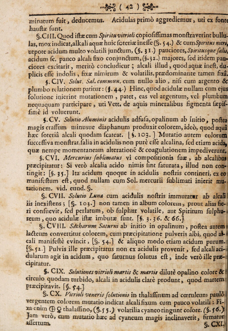 ►5(4») minatum fuit, deducemus. Acidulas primo aggrediemur, uti ex fonte haufta? funt. §.C III. Quod iftae cum Spirituvitrioli copioflflimas monftraverint bullu¬ las, mox indicat, alkali aquae huic foteriae ineffe (§. 5 4.) & cum Spiritus nitri% utpote acidum multo volatili jun&um, (§♦ $ I.) pauciores,Sptritusque falis, acidum fc. pauco alcah fixo conjun6ium,(§.32.) majores, fed itidem pau¬ ciores excitarit, merito condudicur ; alcali illud , quod aquae ineft, du¬ plicis efle indolis, fixae nimirum & volatilis, prsedominante tamen fixa. $. CIV. Solut Sal. commun. cum nullo alio , nifi cum argento 8c plumbo relationem patitur: (§.44») Hinc, quod acidulae nullam cum ejus folutione inierint mutationem , patet, eas vel argentum, vel plumbum nequaquam participare, utiVett. de aquis mineralibus figmenta faepif- fime id voluerunt. $. CV. Solutio Aluminis acidulis adfufa,opalinum ab initio , pofiea magis crafltim minnsue diaphanum produxit colorem, ideo, quod aqua haec foteria alcali quodam fcateat. [§. 103. ] Mutatio autem colorum fucceffiva monftrat>falia in acidulis non pure efle alcalina, fed etiam acida,, quae nempe momentaneam alteratione & coagulationem impediverunt §. CVI. Mercurius fnblimatus vi compofitionis fuas, ab alcaiibusi praecipitatur: Si vero alcalia acido nimis fint faturata, illud non con¬ tingit: [§.35.] Ita acidum quoque in acidulis noftris contineri, ex eo: manifeftum eft,quod nullam cum Soh mercurii fublimati inicrir mu¬ tationem. vid. eund. §* §. CVII. Solutio Lum cum acidulis noftris immutatir ab alcali! iis inexiftens •, [§. 103.] non tamen in album colorem , prout alias fie¬ ri confuevit, fed perlatum, ob fulphur volatile, aut Spiritum fulphu-. reum, quo acidulae iftae imbutae funt. f$. 3 .3 6. & 66.] §. CVIiL Sicharum Saturni ab initio in opafinum , poftea autem 11 la&eum convertitur colorem, cum praecipitatione pulveris albi, quod a&-! cali manifefte evincit, [§. 54.] & aliquo modo etiam acidum purum.: i§* fi.] Pulvis ille praecipitatus non ex acidulis provenit, fed alcali aci—t dularum agit in acidum, quo faturnus folutus eft, inde vero ille prae¬ cipitatur. §. CIX. Solutiones vitrioli mortis 3c mortis dilute opalino colore Sc! circulo quodam turbido, alcali in acidulis clare produnt, quod martem praecipitavit- [§% f 4.] §,. CX. Vitrioli veneris felutionis in thalafljnum ad coeruleum paulo vergentem colorem mutatio indicat alcali fixum cum pauco volatili: Fi¬ xa enim (J) g thalaftino,(§. f y) volatilia cyaneo tingunt cofore. (§. f6.J Jam vero, eum mutatio haec ad cyaneum magis inclinaverit, firmaturi aflertun^ §. CXh