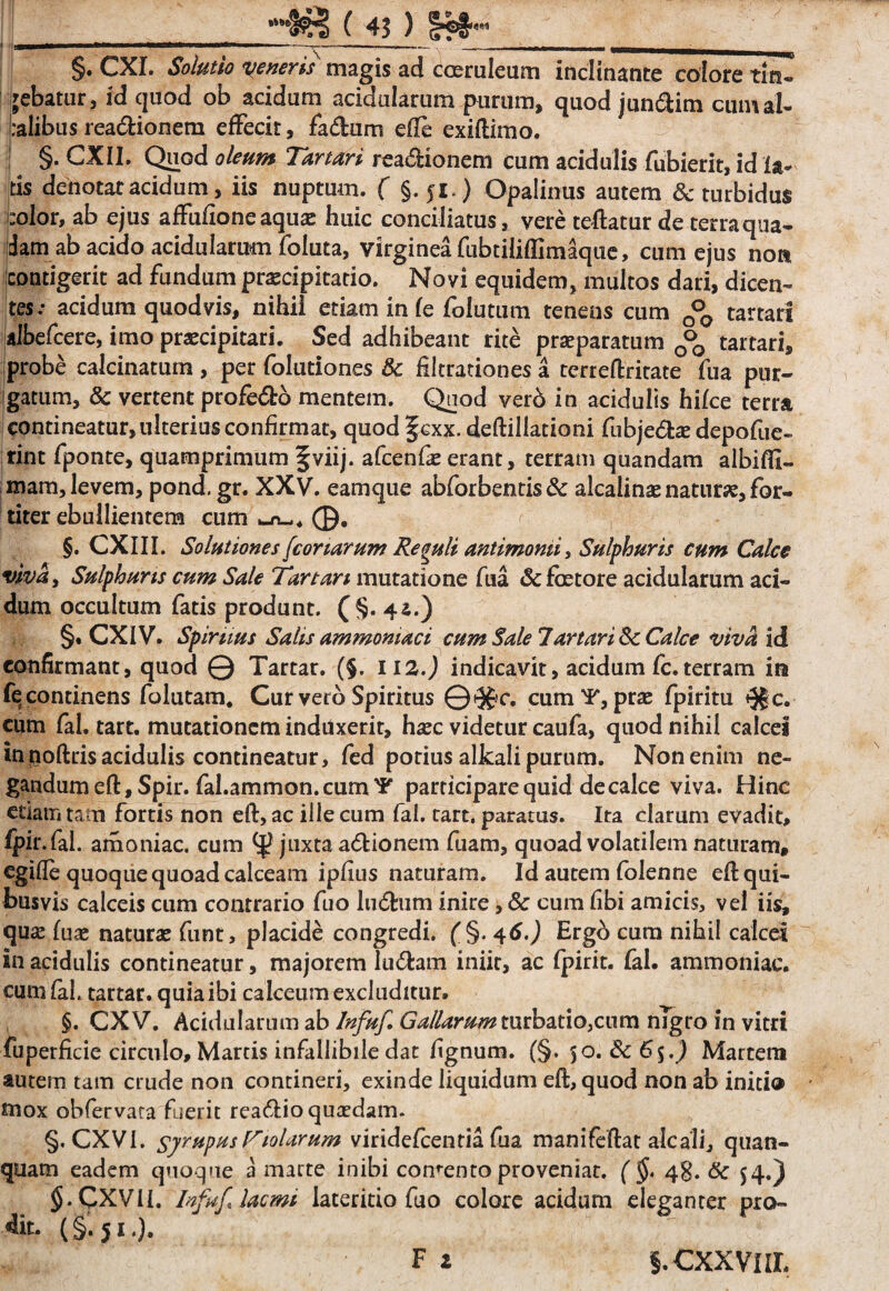 HffiS ( 43 ) §rf>fr'M §. CXL Solutio veneris magis ad coeruleam inclinante colore tin¬ gebatur 5 id quod ob acidum acidularum purum, quod jun&im cumal- ialibus rea&ionem effecit, fa&um efte exiftimo. §. CXII. Quod oleum Tartari readionem cum acidulis fubierit, id la¬ tis denotaracidum, iis nuptum. f §.51.) Opalinus autem & turbidus color, ab ejus affufione aquae huic conciliatus, vere teftatur de terraqua¬ dam ab acido acidularum foluta, virginea fubtiliflimaque, cum ejus non contigerit ad fundum praecipitatio. Novi equidem, multos dari, dicen¬ tes: acidum quod vis, nihil etiam in fe folutum tenens cum 0°0 tartar! albefcere, imo praecipitari. Sed adhibeant rite praeparatum 0°0 tartari, probe calcinatum , per folutiones & filtrationes a terreftritate fua pur- igatum, & vertent profe&o mentem. Qaod vero in acidulis hi/ce terra contineatur, ulterius confirmat, quod f cxx. deftillationi fubje&ae depofue- rint fponte, quamprimum fviij. afcenfae erant, terram quandam albifll- mam, levem, pond. gr. XXV. eamque abforbentis & alcalinae naturae, for¬ titer ebullientem cum ©. §. CXIII. Solutiones [conarum Reguli antimomi, Sulphuris cum Calce viva. Sulphuris cum Sale Tartari mutatione fua & fetore acidularum aci¬ dum occultum fatis produnt. (§. 4a.) §. CXIV. Spiruus Salis ammoniaci cum Sale Tartarine Calce viva id confirmant, quod Q Tartar. (§. HZ.) indicavit, acidum fc. terram in fe continens folutam. Cur vero Spiritus 0<5f c. cum ¥, prae fpiritu «Jg c. cum fal. tart. mutationem induxerit, haec videtur caufa, quod nihil calcei in poftris acidulis contineatur, fed potius alkali purum. Non enim ne¬ gandum eft, Spir. fal.ammon. cum ¥ participare quid de calce viva. Hinc etiam tam fortis non eft, ac ille cum fal. tart. paratus. Ita clarum evadit, fpir. fel. amoniac. cum juxta a&ionem fuam, quoad volatilem naturam, egifte quoque quoad calceam ipfius naturam. Id autem folenne eft qui¬ busvis calceis cum contrario fuo lu<5him inire, & cum libi amicis, vel iis, qua: fuae naturae funt, placide congredi. f§. 46.) Ergo cum nihil calcei in acidulis contineatur, majorem lu6tam iniit, ac fpirit. fal. ammoniac. cum fal. tartar. quia ibi calceum excluditur. $. CXV. Acidularum ab Infuf Gallarum turbatio,cum nigro in vitri fuperficie circulo, Martis infallibile dat fignum. (§. 50. 3c6$.) Martem autem tam crude non contineri, exinde liquidum eft, quod non ab inici® mox obfervara fuerit rea&io quaedam. §. CXVI. syrupusT10larum viridefcenria fua manifeftat alcali, quan- quam eadem quoque a marte inibi comento proveniat. ( §, 48. & 54.) §.CXViI. Infuf* lac mi lateritio fuo colore acidum eleganter pro- % (§ 51 •). F t S.CXXVIIL