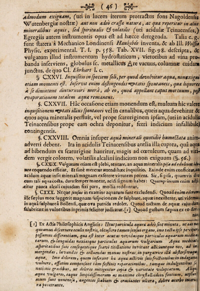•HHla ( 4g ) s*Hr admodum exigwam, ('uti in lucem iterum protra&us fons Nagoldenfis ^'utenbergiae noftrse) aut non adeo craJJ<& natura > ac qua repentur in aliis mineralibus aquis, fed Jpiritualis & volatilis (uti acidulas Tcinacenfes,) Egregiis autem inftrumentis opus efl: ad hascce detegenda. Talia e. g* fune ftatera a Mechanico Londinenfi Hmksbee inventa, & ab lil. Wolffit Phyfic. experimental. T. 1. p. 5^8* Tab. XVII. fig. 98. deferipta, & vulgatum illud inftrumentum hydroftaticum , vietoribus ad vina pro¬ banda inferviens, globulus fc. metallictfs Are vacuus, columnae cuidam Jun&us, de quo Cl. Ehrhart 1. c. § CXXVL Inqmfltio in fpeciem foli,per quod devolvitur aqua> nontxigut etiam momenti efl. In fervit enim diflingendis ^^tatis fpontaneis, qua liquores k fe dimittunt diuturniori mora, ah eo , quod appellant caput mortuum, pofl evaporationem totalem aqua remanens. §. CXXVIL Hac occafione etiam monendum efl:, multum hic valere inquifitionem Artati illius fpontanei vel in canalibus, queis aqua devehitur & quos aqua mineralis perfluit, vel prope fcaturiginem ipfam, (uti in acidulis Teinacenflbusprope eam ochra deponitur, ferri indicium infallibile) contingentis. §. CXXVIII. Omnia infuper aqua minerali quotidie humeHata anim¬ adverti debent. Ita in acidulis Teinacenflbus antlia ilia cuprea, qua aqua ad bibendum ex fcaturigine hauritur, magis ad caeruleum, quam ad viri-i dem vergit colorem, volatilisalcaliniindicinm non exiguum (§. f 6.) §. CXXiX. Vulgatum etiam efl: plebi, tentare, an aqua mineralis/»#/^ adeduUumido* &£# coquendo efficiat. Etfanc meretur attendi haec inquifitio. Exinde enim conficitur,aa acidum aquae iniit minerali magnam exferere virtu tem potens. Sic, fi p:fa, quamvis diu eum tali aquaco&a, durafemper manent, acidi lignum habes: Quamprimum enim adjij oritur pauca alcalicujusdam fixi pars, mollia redduntur, §. CXXX. Neque fenfus in examine aquarum funt excludendi. Quoad enim iliefiepius mox fuggerit magnam fufpicionem de fulphure,aquaeinex!ftente, uti videroui inaqua fulphurea Bollenfi, quas ova putrida redolet. Quoad laftum de aquae cujmdarc Salubritate in vulneribus inpnmis feliciter judicatur, [*] Quoad guflum faepiuscx eo divi : nat £ r] Ex A<flis Pbilolbphicis Anglicis: Ututparticuh aquee adeo fint minuta, ut eas ne queamus difeernere oculis nvjlris, ohtufiore tamen fenfus organo, imo taBu ipfo perciper\ poffumus differentiam, qu& efl inter acutas vtvidasque particulas aquarum medica tarum, & languidas noxiasque particulas aquarum vulgarium Aqust medicati afperitattlus futs confeqentique fuavi titillatione invitant alliciuntque nos, ad im mergendas, lavandas & colluendas manus nojlrasjn purgatrice illa abflerfivaqu aqua. Imo dolorem t quem inferunt b& aqua aftivis fuisfriHiorubus in indagans vulnere, affatim compendant tam feflims reparationibus, tam que indulgentibus p nationis gradibus, ut dolores mitigentur copia varietate voluptatum. Aliqu aqu& vulgares, e&que limpidiffmorum ac maxime chryflatloideon fontium, utpluA mum funt venenofa, augentes fcabiem cruciantes ulcera, dolore acerbo interit ra penetrante.