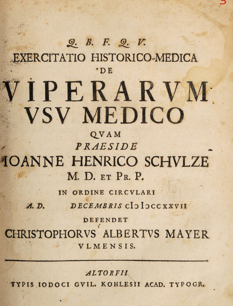 ^ B. F. K EXERCITATIO HISTORICO-MEDICA •DE iPERARVM VSV MEDICO Q^VAM PRAESIDE lOANNE HENRICO SCHVLZE M. D. ET Pr. P. A. D. IN ORDINE CIRCVLARI ' DECEMBRIS cIdIdCCXXVII DEFENDET CHRISTOPHORVS'ALBERTVS MAYER V L M E N S I S. ALTOREH \ TYPIS lODOCI GVIL. RCHLEStl ACAD. TYPOGR.